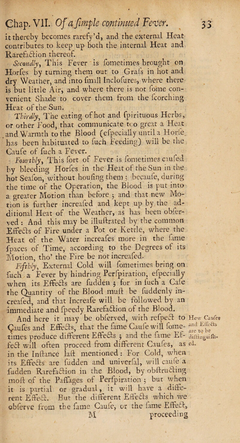 it thereby becomes rarefy’d, and the external Heat contributes to keep up both the internal Heat and RarefaCtion thereof. Secondly 1 This Fever is fometimes brought on Horfes by turning them out to Grafs in hot and dry Weather, and into fmall Incloflires* where there is but little Air, and where there is not fome con¬ venient Shade to cover them from the fcorching Heat of the Sun. Thirdly y The eating of hot and fpirituous Herbs, or other Food, that communicate too great a Heat and Warmth to the Blood (efpecially until a Horle. has been habituated to fuch Feeding) will be the Caufe of fuch a Fever. ^ Fourthly, This fort of Fever is fometimes caufed by bleeding Horfes in the Heat of the Sun in the hot Sealon, without houling them 5 becauie, during the time of the Operation, the Blood is put into a greater Motion than before 3 and that new Mo¬ tion is further increafed and kept up by the ad¬ ditional Heat of the Weather, as has been obfer- ved : And this may be illuftrated by the common EffeCts of Fire under a Pot or Kettle, where the Heat of the Water increafes more in the fame fpaces of Time, according to the Degrees of its Motion, tho’ the Fire be not increafed. Fifthly, External Cold will fometimes bring on fuch a Fever by hindring Perfpiration, efpecially when its EffeCts are hidden 3 for in fuch a Cafe the Quantity of the Blood muff be fuddenly in¬ creafed, and that Increafe will be followed by an immediate and fpeedy Rarefaction of the Blood. And here it may be obferved, with refpeft to HcwGWes Qiufes and Effecls, that the fame Caufe will fome- times produce different Effects 3 and the fame Ef- diftinguifh- feci will often proceed from different Caufes, as cd. in the Inftance laft mentioned: For Cold, when its Effecls are hidden and univerfal, will caufe a fudden RarefaCtion in the Blood, by obftruCting moft of the Paffages of Perfpiration 3 but when it is partial or gradual, it will have a diffe¬ rent EffeCt. But the different ErfeCts which we obferve from the fame Caule, or the fame EfFeCl, M proceeding