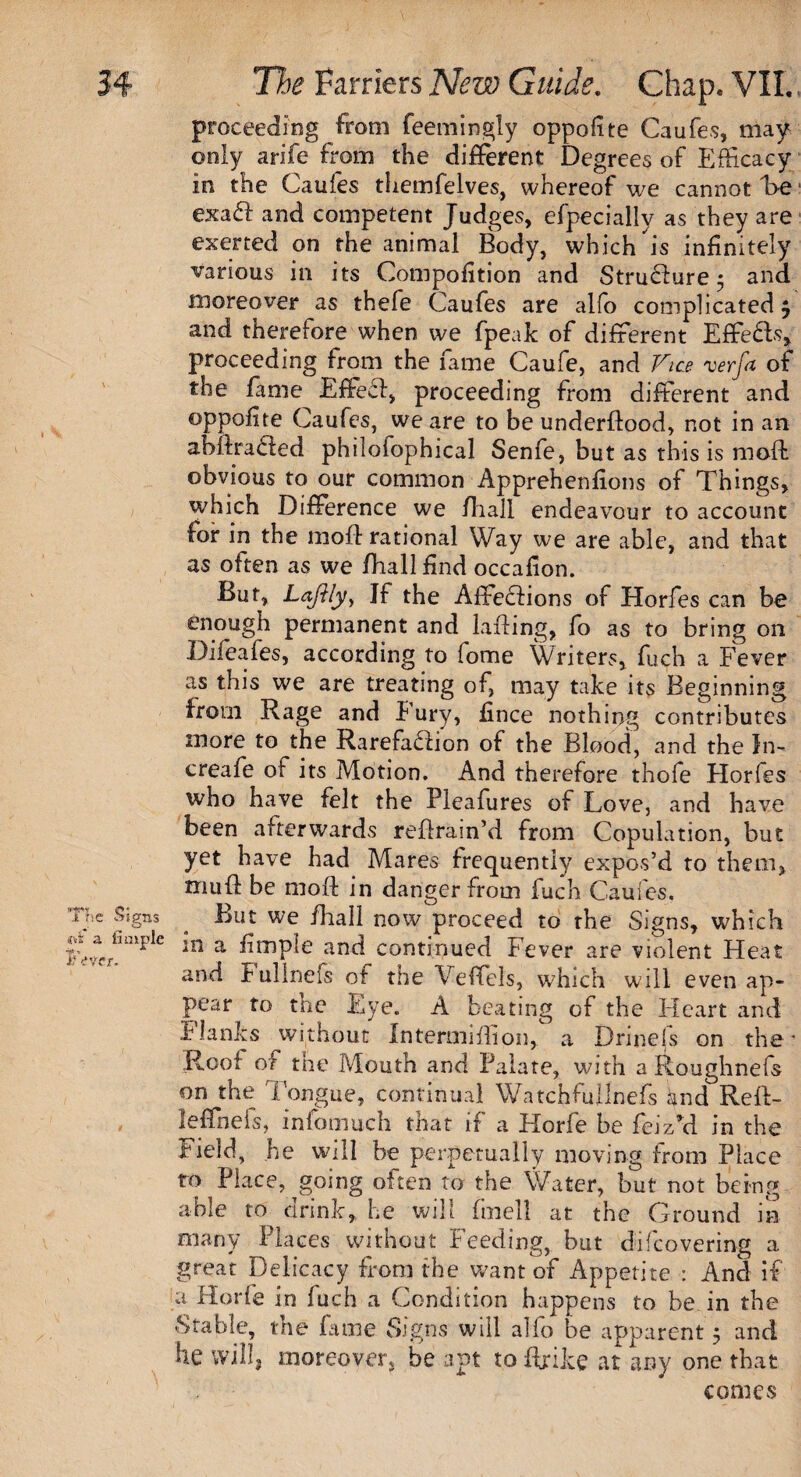 proceeding from feemingly oppofite Caufes, may only arife from the different Degrees of Efficacy in the Caufes themfelves, whereof we cannot he exaft and competent Judges, efpecially as they are exerted on the animal Body, which is infinitely various in its Compofition and Strudiure 5 and moreover as thefe Caufes are alfo complicated $ and therefore when we fpeak of different Effects, proceeding from the fame Caufe, and Vice verfa of the fame Effecl, proceeding from different and ©ppofite Caufes, we are to be underftood, not in an abllraCled philofophical Senfe, but as this is mod: obvious to our common Apprehenfions of Things, which Difference we fhall endeavour to account for in the moft rational Way we are able, and that as often as we /hall find occafion. But, Laftly, If the Affections of Horfes can be enough permanent and Lifting, fo as to bring on Difeafes, according to fome Writers, fuch a Fever as this we are treating of, may take its Beginning Irom Rage and Fury, fince nothing contributes more to the Rarefaction of the Blood, and the In-* creafe of its Motion. And therefore thofe Horfes who have felt the Pleafures of Love, and have been afterwards retrain’d from Copulation, but yet have had Mares frequently expos’d to them, mu ft be moft in danger from fuch Caufes. Tf’e %ns ^ut we fhall now proceed to the Signs, which lwmplC in a fimPIe and continued Fever are violent Heat and Fullnefs of the Veffels, which will even ap¬ pear to tne Eye. A beating of the Heart and Flanks without Intermiifion, a Drinels on the* Roof of the Mouth and Palate, with a Roughnefs on the 1'ongue, continual WatchfuJlnefs and Rei\- , leffnefs, infomuch that if a Horfe be fcizM in the Field, be will be perpetually moving from Place to Place, going often to the Water, but not being able to drink, he will finell at the Ground in many Places without Feeding, but difcovering a great Delicacy from the want of Appetite : And if a Horfe in fuch a Condition happens to be in the Stable, the fame Signs will alfo be apparent 5 and be will, moreover, be apt to ftrike at any one that comes