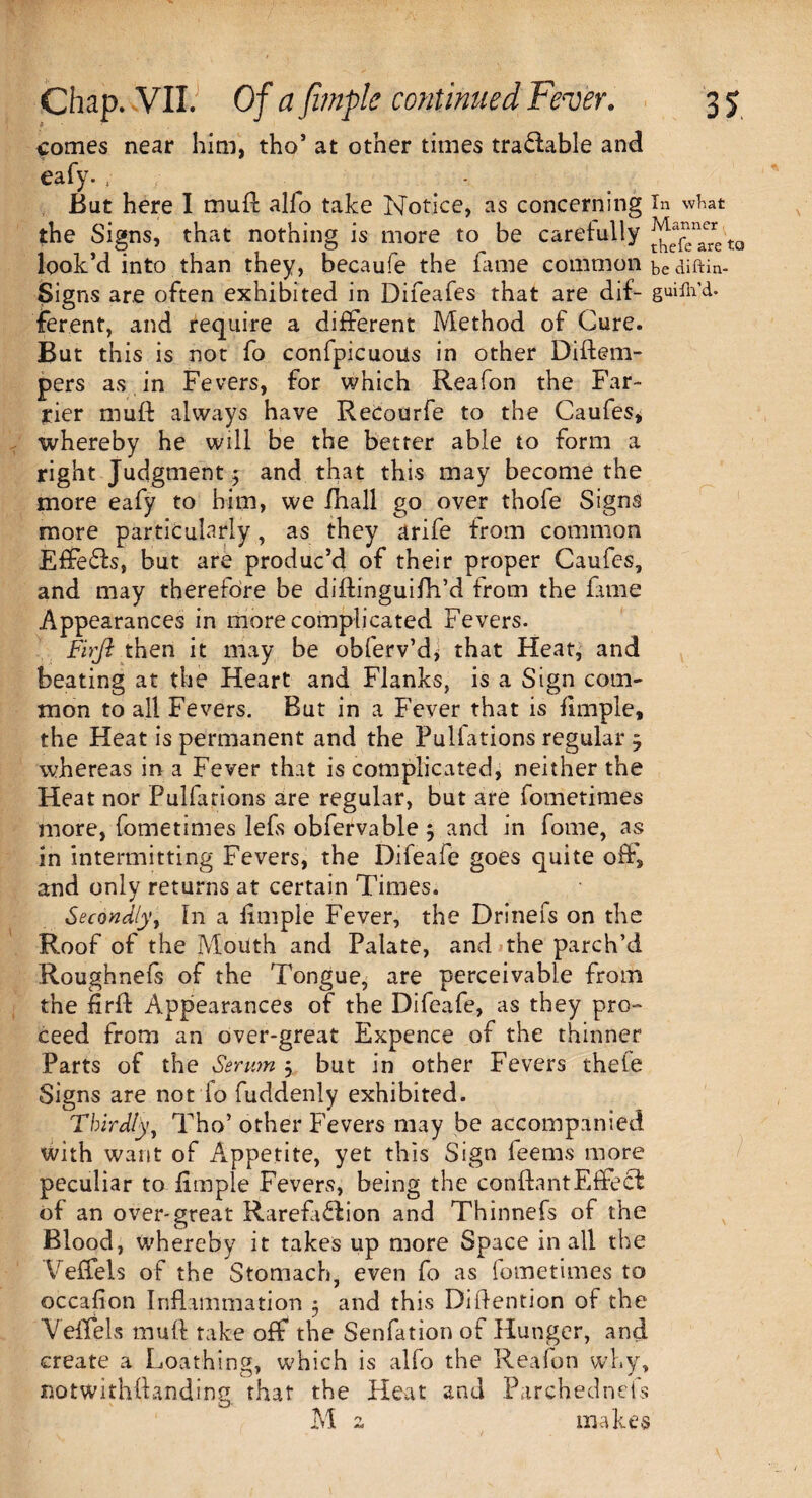 comes near him, tho’ at other times tradable and eafy. , But here I muA alfo take Notice, as concerning in what the Signs, that nothing is more to be carefully ^ea£n”e'to look’d into than they, becaufe the fame common be diftin- Signs are often exhibited in Difeafes that are dif~ guifli’d. ferent, and require a different Method of Cure. But this is not fo confpicuoiis in other Diftem- pers as in Fevers, for which Reafon the Far¬ rier muff always have Recourfe to the Caufes, whereby he will be the better able to form a right Judgment; and that this may become the more eafy to him, we fhall go over thofe Signs more particularly, as they arife from common Effeds, but are produc’d of their proper Caufes, and may therefore be diftinguifh’d from the fame Appearances in more complicated Fevers. Firji then it may be obferv’dy that Heat, and beating at the Heart and Flanks, is a Sign com¬ mon to all Fevers. But in a Fever that is fimple, the Heat is permanent and the Pullations regular 5 whereas in a Fever that is complicated, neither the Heat nor Pulfations are regular, but are fometimes more, fometimes lefs obfervable 5 and in fome, as in intermitting Fevers, the Difeafe goes quite off, and only returns at certain Times. Secondly, In a fimple Fever, the Drinefs on the Roof of the Mouth and Palate, and the parch’d Roughnefs of the Tongue, are perceivable from the firft Appearances of the Difeafe, as they pro¬ ceed from an over-great Expence of the thinner Parts of the Serum 5 but in other Fevers thefe Signs are not lo fuddenly exhibited. Thirdly, Tho’ other Fevers may be accompanied with want of Appetite, yet this Sign feems more peculiar to fimple Fevers, being the conftantEffed of an over-great Rarefidion and Thinnefs of the Blood, whereby it takes up more Space in all the Veffels of the Stomach, even fo as fometimes to occafion Inflammation 5 and this Diflention of the Veffels mufl take off the Senfation of Hunger, and create a Loathing, which is alfo the Reafon why, notwithftanding that the Heat and Parchednefs M z makes