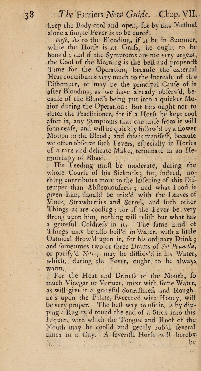 keep the Body cool and open, for by this Method alone a Ample Fever is to be cured. Firjl, As to the Blooding, if it be in Summer, while the Horfe is at Grafs, he ought to be hous’d 5 and if the Symptoms are not very urgent, the Cool of the Morning is the bell and propereft Time for the Operation, becaufe the external Heat contributes very much to the Increafe of this Diftemper, qr may be the principal Caufe of it lifter Blooding, as we have already obferv’d, be¬ caufe of the Blood’s being put into a quicker Mo¬ tion during the Operation : But this ought not to deter the Pra£litioner, for if a Horfe be kept cool after it, any Symptoms that can arife from it will foon ceafe, and will be quickly follow’d by a flower Motion in the Blood $ and this is manifeft, becaufe we often obferve fuch Fevers, efpecially in Horfes of a rare and delicate Make,, terminate in an He- morrhagy of Blood. ; . . : , > '* His Feeding mull be moderate, during the whole Courfe of his Sicknefs $ for, indeed, no¬ thing contributes more to the leflening of this Dif¬ temper than Abflemioufnefs 5 and what Food is given him, fhould be mix’d with the Leaves of Vines, Strawberries and Sorrel, and fuch other Things as are cooling 5 for if the Fever be very flrong upon him, nothing will relifh but what has a grateful Coldnefs in it. The fame kind of Things may be alfo boil’d in Water, with a little Oatmeal ftrow’d upon it, for his ordinary Drink 5 and fometimes two or three Drams of Sal Prunella, or purify’d Nitre, may be diflolv’d in bis Water, which, during the Fever, ought to be always warm. ? , , , v, For the Heat and Drinefs of the Mouth, fo much Vinegar or Verjuce, mixt with fome Water, as will give it a grateful Souriflmefs and Rough- nefs upon, the Palate, fweetned with Honey, will be very proper. The bell way to ufe it, is by dip¬ ping a Rag ty’d round the end of a Stick into this Liquor, with which the Tongue and Roof of the Mouth may be cool’d and gently rub’d feveral times in a Day. A feverifli Horfe will hereby