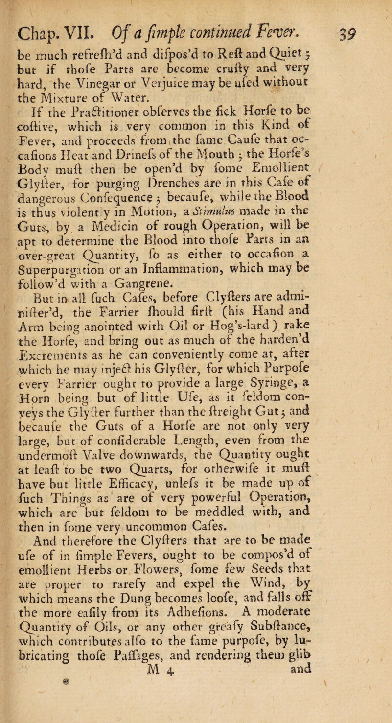 be inuch refrefh’d and difpos’d to Reft and Quiet 3 but if thofe Parts are become crufty and very bard, the Vinegar or Verjuice may be ufed without the Mixture of Water. If the Praflitioner obferves the lick Horfe to be coftive, which is very common in this Kind of Fever, and proceeds from the fame Caufe that oe~ callous Heat and Drinefs of the Mouth 5 the Horfe’s Body muff then be open’d by fome Emollient Glyfter, for purging Drenches are in this Cafe of dangerous Confequence 3 becaufe, while the Blood is thus violently in Motion, a, Stimulus made in the Guts, by a Medicin of rough Operation, will be apt to determine the Blood into thofe Parts in an over-great Quantity, fo as either to occafion a Superpurgation or an Inflammation, which may be follow’d with a Gangrene. But in all fuch Cafes, before Clyfters are admi- nifter’d, the Farrier fhould fir ft (his Hand and Arm being anointed with Oil or Hog’s-lard) rake the Horfe, and bring out as much of the harden’d Excrements as he can conveniently come at, after which he may injedl his Glyfter, for which Purpofe every Farrier ought to provide a large Syringe, a Horn being but of little Ufe, as it feldotn con¬ veys the Glyfter further than the ftreight Gut 3 and becaufe the Guts of a Horfe are not only very large, but of confiderable Length, even from the undermoft Valve downwards, the Quantity ought at leaf! to be two Quarts, for otherwife it muff have but little Efficacy, unlefs it be made up of fuch Things as are of very powerful Operation, which are but feldom to be meddled with, and then in fome very uncommon Cafes. And therefore the Clyfters that are to be made ufe of in fimple Fevers, ought to be compos’d of emollient Herbs or Flowers, fome few Seeds that are proper to rarefy and expel the Wind, by which means the Dung becomes loofe, and falls off the more eafily from its Adhefions. A moderate Quantity of Oils, or any other gre'afy Subftance, which contributes alfo to the fame purpofe, by lu¬ bricating thofe Paffiges, and rendering them glib