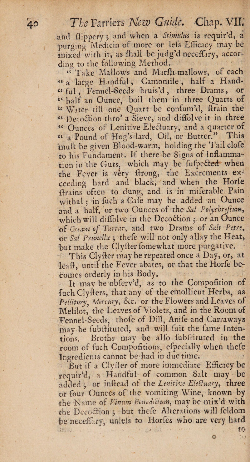 and flippery 5 and when a Stimulus is requir’d, a purging Medicin of more or leis Efficacy may be mixed with it, as fhall be judg’d neceffary, accor¬ ding to the following Method. “ Take Mallows and Marfh-mallows, of each « a large Handful, Camomile , half a Hand- ful, Fennel-Seeds bruis’d , three Drams, or “half an Ounce, boil them in three Quarts of “ Water till one Quart be confum’d, drain the <c Decoftion thro’ a Sieve, and diffolve it in three “ Ounces of Lenitive Eledtuary, and a quarter of “ a Pound of HogVlard, Oil, or Butter.” This muft be given Blood-warm, holding the Tailclofe to his Fundament. If there be Signs of Inflamma¬ tion in the Guts which may be fufpedfced when the Fever is very drong, the Excrements ex¬ ceeding hard and black, and when the Horfe Brains often to dung, and is in miferable Pain withal; in fuch a Cafe may be added an Ounce and a half, or two Ounces of the Sal Polychrejlum, which will diffolve in the Decodlion 5 or an Ounce of Cream of Tartar, and two Drams of Salt Petre, or Sal PrunelU ; thefe will not only allay the Heat, but make the Clyderfomewhat more purgative. This Clyfter may be repeated once a Day, or, at lead, until the Fever abates, or that the Horfe be¬ comes orderly in his Body. i It may be obferv’d, as to the Compofition of fuch Clyders, that any of the emollient Herbs, as Pellitory, Mercury, &c. or the Flowers and Leaves of Melilot, the Leaves of Violets, and in the Room of Fennel-Seeds, thofe of Dill, Anife and Carraways may be fubdituted, and will fuit the fame Inten¬ tions. Broths may be alfo fubdituted in the room of fuch Compofitions, efpecially when thefe Ingredients cannot be had in due time. But if a Clyfler of more immediate Efficacy be requir’d, a Handful of common Salt may be added 5 or indead of the Lenitive EleBuary, three or four Ounces of the vomiting Wine, known by the Name of Vinwn Benedittum, may be mix’d with the DccofHon 5 but thefe Alterations will feldom be'neceffary, unlefs to Horfes who are very hard