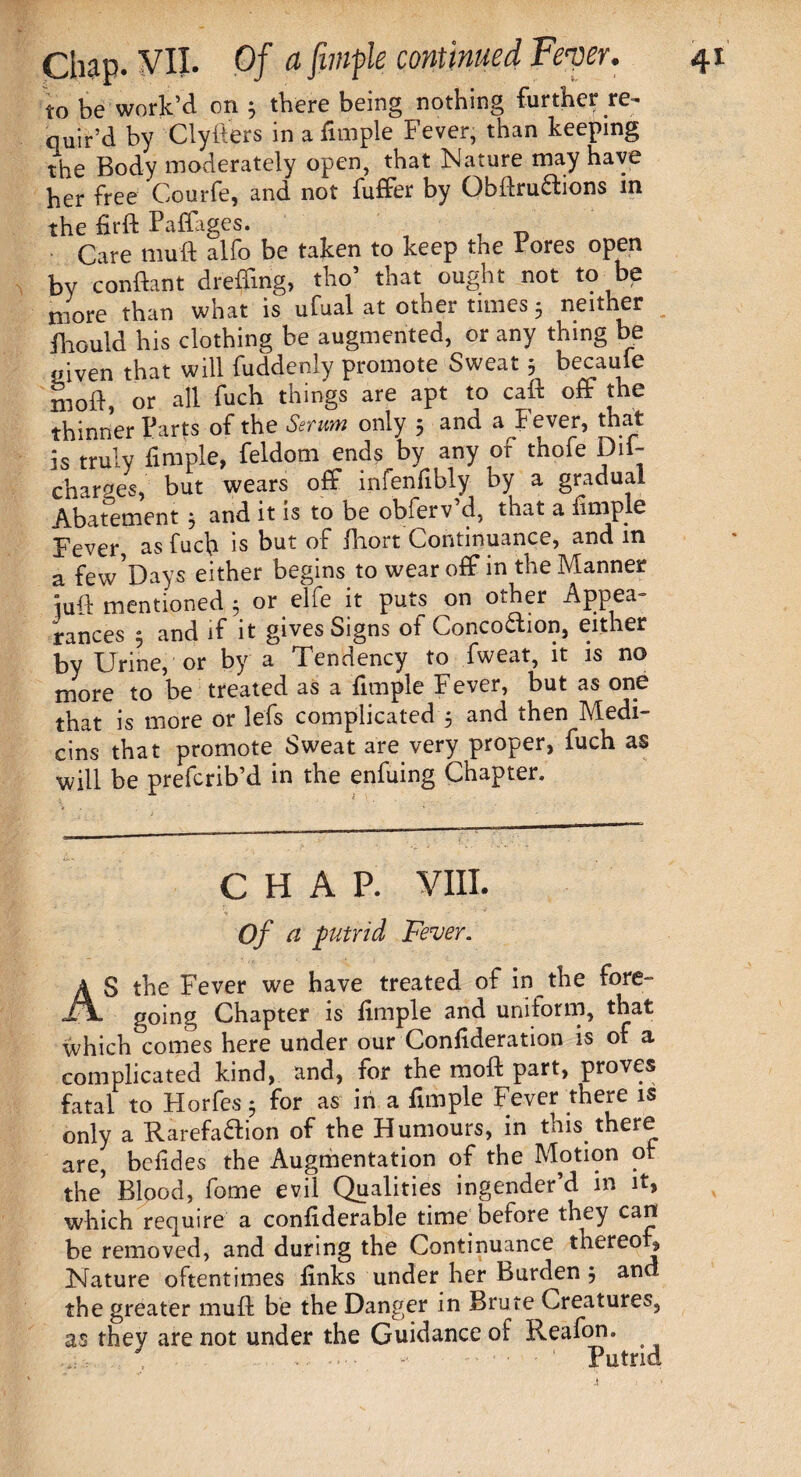 to be work’d on 3 there being nothing further re¬ quir’d by Clyfters in a Ample Fever, than keeping the Body moderately open, that Nature may have her free Courfe, and not differ by ObdruChons in the firft Paffages. Care muft alfo be taken to keep the Fores open by condant drefdng, tho’ that ought not to be more than what is ufual at other times 5 neither fhould his clothing be augmented, or any thing be mven that will fuddenly promote Sweat 3 becaule mod, or all fuch things are apt to cad off the thinner Farts of the Serum only 5 and a Fever, that is truly Ample, feldom ends by any of thofe Dif- charges, but wears off infen Ably by a gradual Abatement 3 and it is to be obferv d, that a Ample Fever, as fuch is but of diort Continuance, and in a few'Days either begins to wear off in the Manner iud mentioned 3 or elfe it puts on other Appea¬ rances 3 and if it gives Signs of Conco&ion, either by Urine, or by a Tendency to fweat, it is no more to be treated as a Ample Fever, but as one that is more or lefs complicated 3 and then Medi¬ ans that promote Sweat are very proper, fuch as will be prefcrib’d in the enfuing Chapter, CHAP. VIII. Of cl putrid Fever. AS the Fever we have treated of in the fore¬ going Chapter is Ample and uniform, that which comes here under our ConAderation is of a complicated kind, and, for the mod part, proves fatal to Horfes 3 for as in a Ample Fever there is only a Rarefaction of the Humours, in this there are, beAdes the Augmentation of the Motion of the Blood, fome evil Qualities ingender’d in it, which require a conAderable time before they can be removed, and during the Continuance thereof. Nature oftentimes Anks under her Burden 3 and the greater mud be the Danger in Brute Creatures, as they are not under the Guidance of Reafon. , .' — ■ - 1 Putrid .1