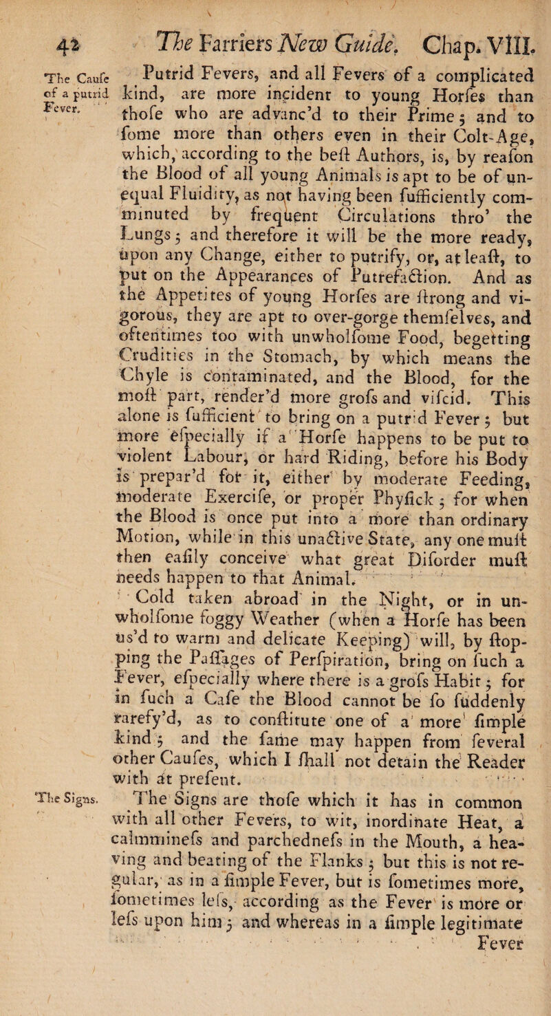 The Caufe Putrid Fevers, and all Fevers of a complicated cf a putrid kind, are more incident to young Horfes than Iever thofe who are advanc’d to their Primes and to fome more than others even in their Colt-Age, which, according to the befl Authors, is, by reafon the Blood of all young Animals is apt to be of un¬ equal Fluidiry, as no,t having been fufficiently com¬ minuted by frequent Circulations thro’ the Lungs 5 and therefore it will be the more ready, upon any Change, either to putrify, or, atleaft, to put on the Appearances of Putrefa&ion. And as the Appetites of young Horfes are flrong and vi¬ gorous, they are apt to over-gorge themlelves, and oftentimes too with unwhol/otne Food, begetting Crudities in the Stomach, by which means the Chyle is contaminated, and the Blood, for the moft part, render’d more grofs and vifcid. This alone is fufficient to bring on a putrd Fever j but more efpecially if a' Horfe happens to be put to violent Labour, or hard Riding, before his Body is prepar’d for it, either by moderate Feeding, moderate Exercife, or proper Phyfick 5 for when the Blood is once put into a more than ordinary Motion, while in this una&ive State, anyonemuif then eafily conceive what great Diforder mull needs happen to that Animal. Cold taken abroad in the Night, or in un« wholfome toggy Weather (when a Horfe has been us d to warm and delicate Keeping) will, by flop¬ ping the Paflages of Perfpiration, bring on fuch a Fever, efpecially where there is a grofs Habit • for in fuch a Cafe the Blood cannot be fo fuddenly srarefy’d, as to conflitute one of a'more limple kind y and the lame may happen from feveral other Caufes, which I /hall not detain the Reader with at prefent. The 5ig:is. The Signs are thofe which it has in common with all other Fevers, to wit, inordinate Heat, a calmminefs and parchednefs in the Mouth, a hea¬ ving and beating of the Flanks $ but this is not re¬ gular,; as in a fimple Fever, but is fometimes more, iometimes lets, according as the Fever' is more or lefs upon him 5 and whereas in a limple legitimate ' ' * . ■' 1 Fever