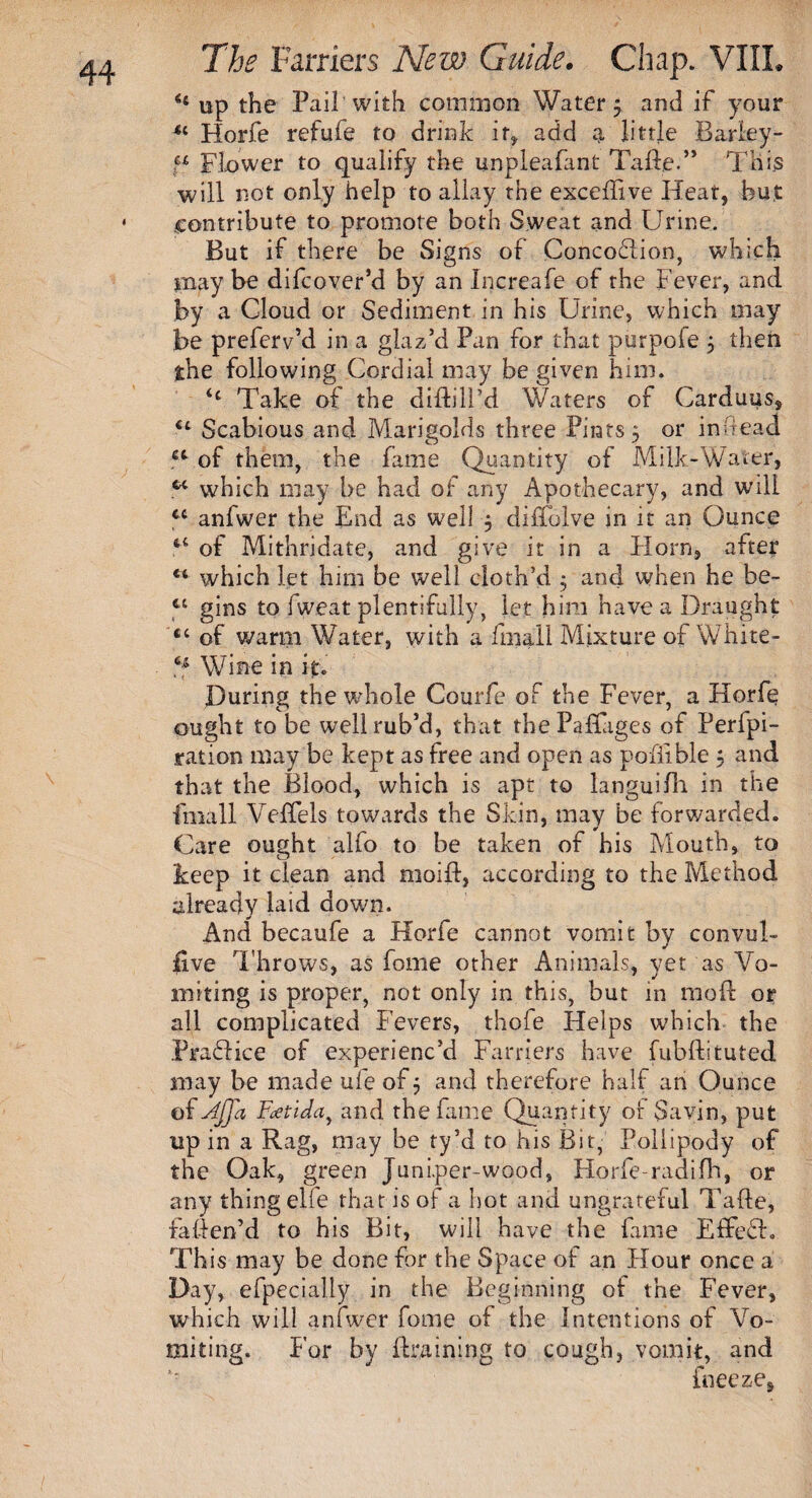 H up the Pail with common Watery and if your 11 Horfe refufe to drink it* add a little Barley- “ Flower to qualify the unpleafant Tade.” This will not only help to allay the excedi ve Heat, but contribute to promote both Sweat and Urine. But if there be Signs of Concodlion, which may be difcover’d by an Increafe of the Fever, and by a Cloud or Sediment in his Urine, which may be preferv’d in a glaz’d Pan for that purpoie 5 then the following Cordial may be given him. Take of the diddl’d Waters of Carduus, <L Scabious and Marigolds three Pints 5 or in head u of them, the fame Quantity of Milk-Water, ct which may be had of any Apothecary, and will cc anfwer the End as well , diffolve in it an Ounce of Mithridate, and give it in a Horn, after ** which let him be well cloth’d ; and when he be- c£ gins to fweat plentifully, let him have a Draught cc of warm Water, with a fmall Mixture of White- 4f Wine in it. During the whole Courfe of the Fever, a Horfe ought to be wellrub’d, that thePafuiges of Perfpi- ration may be kept as free and open as pofiible 5 and that the Blood, which is apt to languifh in the fmall Veffels towards the Skin, may be forwarded. Care ought alfo to be taken of his Mouth, to keep it clean and moid, according to the Method already laid down. And becaufe a Horfe cannot vomit by convul- £ve Throws, as fome other Animals, yet as Vo¬ miting is proper, not only in this, but in mod or all complicated Fevers, thofe Helps which the Practice of experienc’d Farriers have fubdituted may be made ufe of 5 and therefore half an Ounce of Affa Fcetida} and the fame Quantity of Savin, put up in a Rag, may be ty’d to his Bit, Pollipody of the Oak, green Juni.per-wood, Horfe-radifh, or any thing elfe that is of a hot and ungrateful Tade, fatten’d to his Bit, will have the fame EffeSh This may be done for the Space of an Hour once a Day, efpecialiy in the Beginning of the Fever, which will anfwer fome of the Intentions of Vo¬ miting. For by draining to cough, vomit, and ’■ freeze.