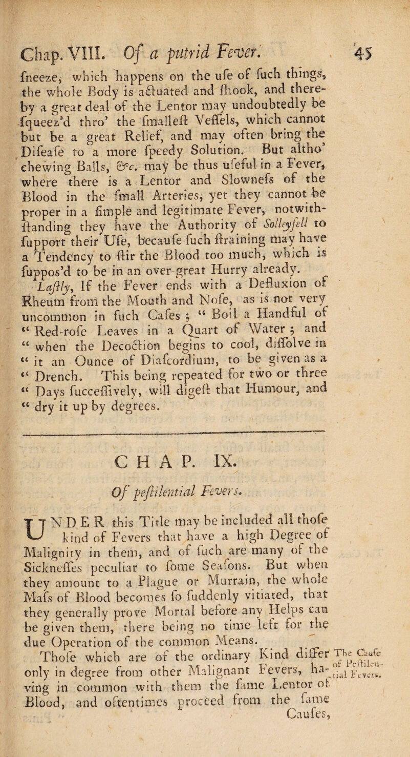 fneeze, which happens on the ufe of fuch things the whole Body is affuated and Ihook, and there¬ by a great deal of the Lentor may undoubtedly be fqueez’d thro’ the fmalleft Veffels, which cannot but be a great Relief, and may often bring the Difeafe to a more fpeedy Solution. But altho chewing Balls, &c. may be thus ufeful in a Fever* where there is a Lentor and Slownefs of the Blood in the fmall Arteries, yet ^they cannot be proper in a fimple and legitimate Fever, notwith¬ standing they have the Authority of Solleyjell to fupport their Ufe, becaule fuch Braining may have a Tendency to llir the Blood too much, which is fuppos’d to be in an over-great Hurry already. Laflly, If the Fever ends with a Defluxion of Rheum from the Mouth and Note, as is not very^ uncommon in fuch Cafes $ u Boil a Handful ot “ Red-rofe Leaves in a Quart of Water $ and “ when the Decoction begins to cool, diiTolve in tc it an Ounce of Diafcordium, to be given as a “ Drench. This being repeated for two or three “ Days fucceffively, will digeft that Humour, and <c dry it up by degrees. CHA P. IX. Of fefiilenual Fevers. UNDER this Title may be included all thole kind of Fevers that have a high Degree of Malignity in them, and of iuch are many of the Sickneffes peculiar to fome Sealons. But when they amount to a Plague or Murrain, tne whole Mafs of Blood becomes fo fuddenly vitiated, that they generally prove Mortal before any Helps can be given them, there being no time left lor the due Operation of the common Means. Thole which are of the ordinary Kind differ T^Caufc only in degree from other Malignant fevers, haW^ Kvcr*. ving in common with them the fame Lentor of Blood, and oftentimes proceed from the fame C * / Caufes,