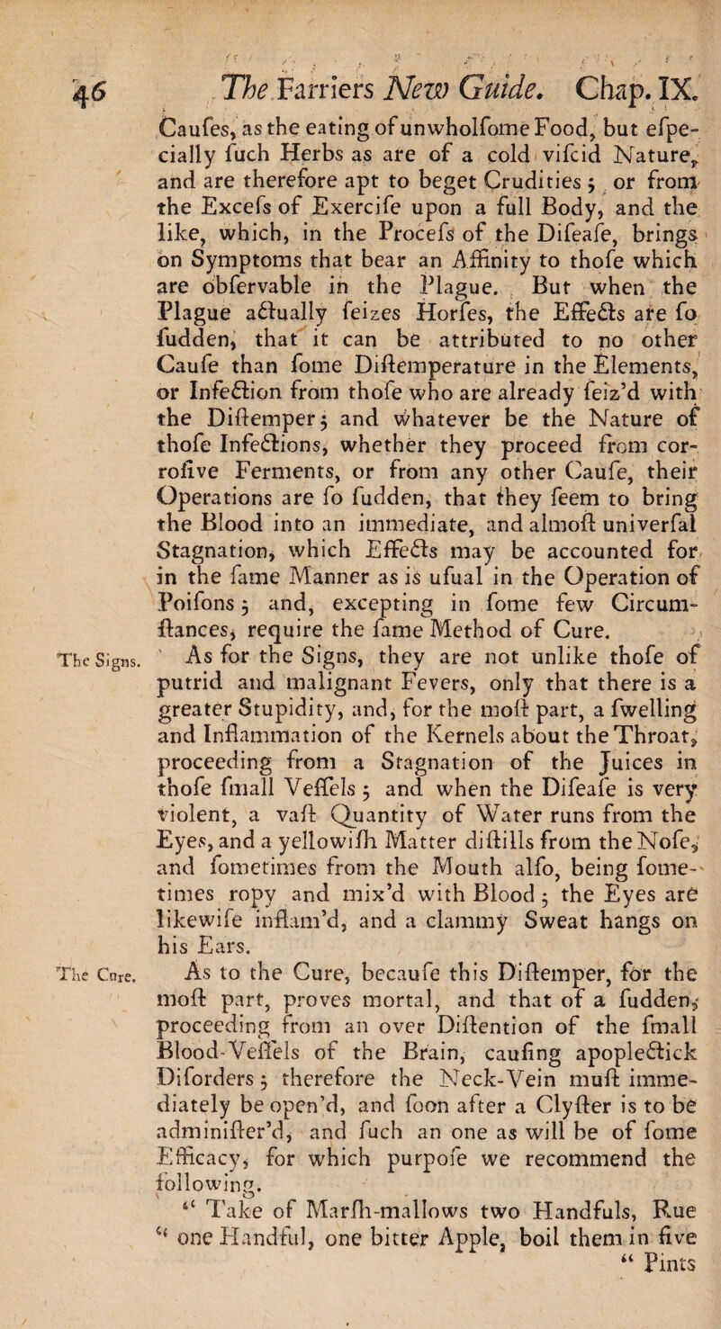 The Signs. The Cure. Caufes, as the eating of unwholfome Food, but efpe- daily fuch Herbs as are of a cold vifeid Nature^ and are therefore apt to beget Crudities $ or from the Excefs of Exercife upon a full Body, and the like, which, in the Frocefs of the Difeale, brings on Symptoms that bear an Affinity to thofe which are obfervable in the Plague. But when the Plague actually feizes Horfes, the Effe&s are fo fudden, that it can be attributed to no other Caufe than fome Diftemperature in the Elements, or Infedion from thofe who are already feiz’d with the Diftemper$ and whatever be the Nature of thofe Infedions, whether they proceed from cor- rofive Ferments, or from any other Caufe, their Operations are fo fudden, that they feem to bring the Blood into an immediate, and almoft univerfal Stagnation, which EfFeds may be accounted for in the fame Manner as is ufual in the Operation of Poifons 5 and, excepting in fome few Circum- ftances* require the fame Method of Cure. As for the Signs, they are not unlike thofe of putrid and malignant Fevers, only that there is a greater Stupidity, and, for the moft part, a fwelling and Inflammation of the Kernels about the Throat, proceeding from a Stagnation of the Juices in thofe fmall Veflels 5 and when the Difeafe is very violent, a vaft Quantity of Water runs from the Eyes, and a yellowifh Matter diftills from theNofe, and fometimes from the Mouth alfo, being fome- times ropy and mix’d with Blood$ the Eyes are like wife inflam’d, and a clammy Sweat hangs on his Ears. As to the Cure, becaufe this Di{temper, for the moft part, proves mortal, and that of a fudden,' proceeding from an over Diftention of the fmall Blood-Veflels of the Brain, caufing apopledick Diforders 5 therefore the Neck-Vein muft imme¬ diately be open’d, and foon after a Clyfter is to be adminifter’d, and fuch an one as will be of fome Efficacy, for which purpofe we recommend the following. ^ O 4‘ Take of Marfh-mallows two Handfuls, Rue one Handful, one bitter Apple, boil them in five “ Pints