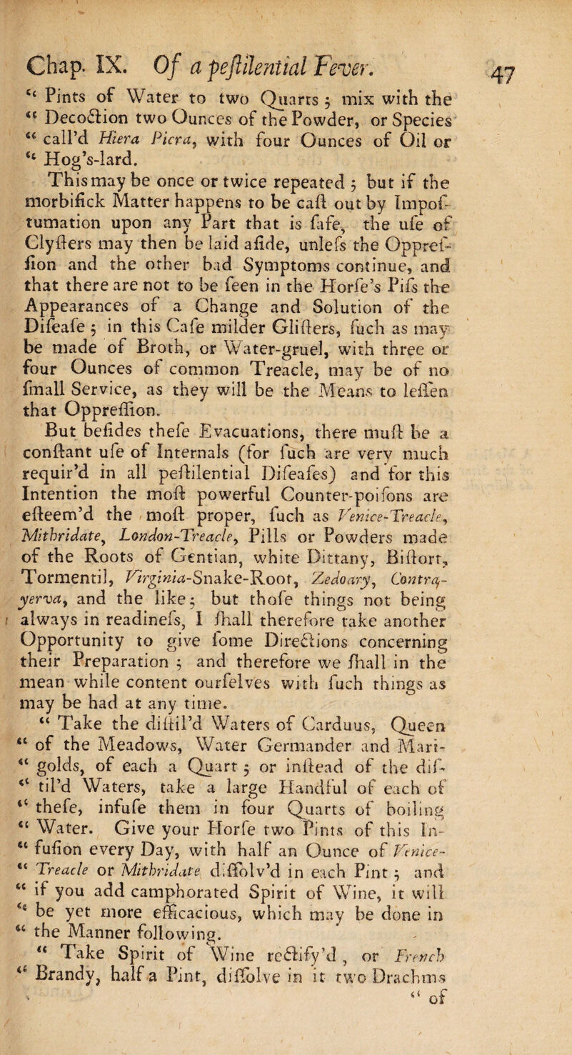 64 Pints of Water to two Quarts $ mix with the 44 Decodtion two Ounces of the Powder, or Species “ calPd Hiera Pier a, with four Ounces of Oil or 44 Hog’s-lard. This may be once or twice repeated 5 but if the morbifick Matter happens to be call out by Impof- tumation upon any Part that is fafe, the ufe of Clyders may then be laid adde, unlefs the Oppref- fion and the other bad Symptoms continue/and that there are not to be feen in the Horfe’s Pifs the Appearances of a Change and Solution of the Difeafe 5 in this Cafe milder Gliders, fuch as may¬ be made of Broth, or Water-gruel, with three or four Ounces of common Treacle, may be of no fmall Service, as they will be the Means to leffen that Oppreflion. But befides thefe Evacuations, there mud be a conftant ufe of Internals (tor luch are very much requir’d in all pedilential Difeafes) and for this Intention the mod powerful Counter-poifons are edeem’d the mod proper, fuch as Venice-Treade, Mithridate, London-Treade, Pills or Powders made of the Roots of Gentian, white Dittany, Bidorr, Tormentil, Vtrginia-Snake-Root, Zedoary, Contrq- yerva, and the like; but thofe things not being r always in readinefs, I fhall therefore take another Opportunity to give fome Directions concerning their Preparation $ and therefore we fhall in the mean while content ourfelves with fuch things as may be had at any time. 44 Take the didil’d Waters of Carduus, Queen 44 of the Meadows, Water Germander and Mart- 4< golds, of each a Quart 5 or indead of the did <l til’d Waters, take a large Handful of each of 44 thefe, infufe them in four Quarts of boiling 44 Water. Give your Horfe two Pints of this In- 41 fufion every Day, with half an Ounce of Venice- “ Treade or Mithridate diflblv’d in each Pint } and 44 if you add camphorated Spirit of Wine, it will <s be yet more efficacious, which may be done in 44 the Manner following. 44 Take Spirit of Wine redfify’d, or French 4* Brandy, half a Pint diPolve in it two Drachms v “ of