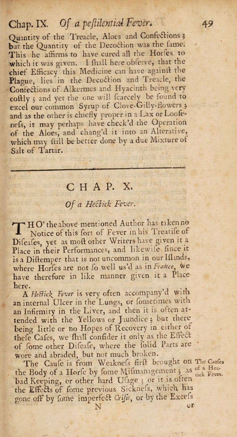 Quantity of the Treacle, Aloes and Confedfions 5 but the Quantity of the DecofHon was the fame. This he affirms to have cured all the Horfes to which it was given. I fhall here oblerve, that the chief Efficacy this Medicine can have again ft the Plague, lies in the Deco&ion and Treacle, the Confedftons of Alkermcs and Hyacinth being very coftly j and yet the one will fcarcely be found to excel our common Syrup of Clove-Gilly-flowers 9 and as the other is chiefly proper in a Lax orLoofe- nefs, it may perhaps have check’d the Operation of the Aloes* and chang’d it into an Alterative, which may ftill be better done by a due Mixture ot Salt of Tartar. CHAP. X. Of a He click Fever, TH O’ the above mentioned Author has taken no Notice of this fort of Fever in his Treatife of Difeafes, yet as rnoft other Writers have given it a Piace in their Performances, and likewiie flnce it is a Diftemper that is not uncommon in our Blands, where Horfes are not fo well us d as in France, we have therefore in like manner given it a Place here. . ,, . ? A HeBick. Fever is very often accompany d witii an internal Ulcer in the Lungs, or fometimes with an Infirmity in the Liver, and then it is often at¬ tended with the Yellows or Jaundice, but there being little or no Hopes of Recovery in either of thefe Cafes, we fhall confider it only as the Effect of fome other Difeafe, where the iolid Parts are wore and abraded, but not much broken. The Caufe is from Weaknefs firft brought on The Qvafes the Body of a Horfe by fome Mismanagement 5 as bad Keeping, or other hard Ufage 5 or it is often the Effects of fome previous Sicknefs, which, has gone off by fome imperfect Cri/h, or by the Excels N e*