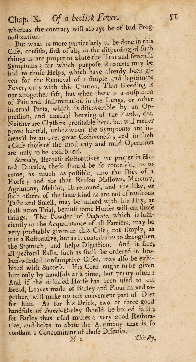 whereas the contrary will always be of bad Prog- nodication; . , . But what is more particularly to be done in tnis Cafe, confids, fiid of all, in the difpenfing of iuch things as are proper to abate the Heat and feverim Symptoms j for which purpofe Recourfe may be had to thofe Helps, which have already been gi¬ ven for the Removal of a Ample and^ legitimate Fever, only with this Caution, That Bleeding is not altogether fafe, but when there is a Suipicioti of Pain and Inflammation in the Lungs, or otner internal Parts, which is difcoverable by an Op predion, and unufual heaving of the Flanks, &c. Neither are Clyders profitable here, but will rathe? prove hurtful, unlefs when the Symptoms are in¬ creas’d by an over-great Coflivenefs 5 and in Iuch a Cafe thofe of the mod eafy and mild Operation are only to be exhibited, Secondly, Becaufe Refloratives are proper in tiec- tick Difeafes, thefe fliould be fo contriv’d, as to come, as much as poflible, into the Diet or a Horfe 5 and for that Reafon Mallows, Mercury, Agrimony, Melilot, Horehound, and the like, or fuch others of the fame kind as are not of nauieous Tafte and Smell, may be mixed with bis Hay, at lead upon Trial, becaufe fome Horfes will eat thole things. The Powder of Diapente, which is fuffl* cientlyin the Acquaintance of all Farriers, may be very profitably given in this Cafe j not Amply, as it is a Redorative, but as it contributes to drengthen the Stomach, and helps Digedion. And in fine* all peftoral Balls, fuch as fhall be ordered in bro- ken-winded Confumptive Cafes, may alfo be exhi¬ bited with Succefs. His Corn ought to be given him only by handfuls at a time, but pretty olten .* And if the difeafed Horfe has been ufed to cat Bread, Loaves made of Barley and Hour mixed to¬ gether, will make up one convenient part of Diet for him. As for his Drink, two or three good handfuls of French-Barley fliould be boi ed in it 5 for Barley thus ufed makes a very good Redora- tive, and helps to abate the Acrimony that is fo condant a Concomitant of thofe Difeafes.- N % Thirdly,