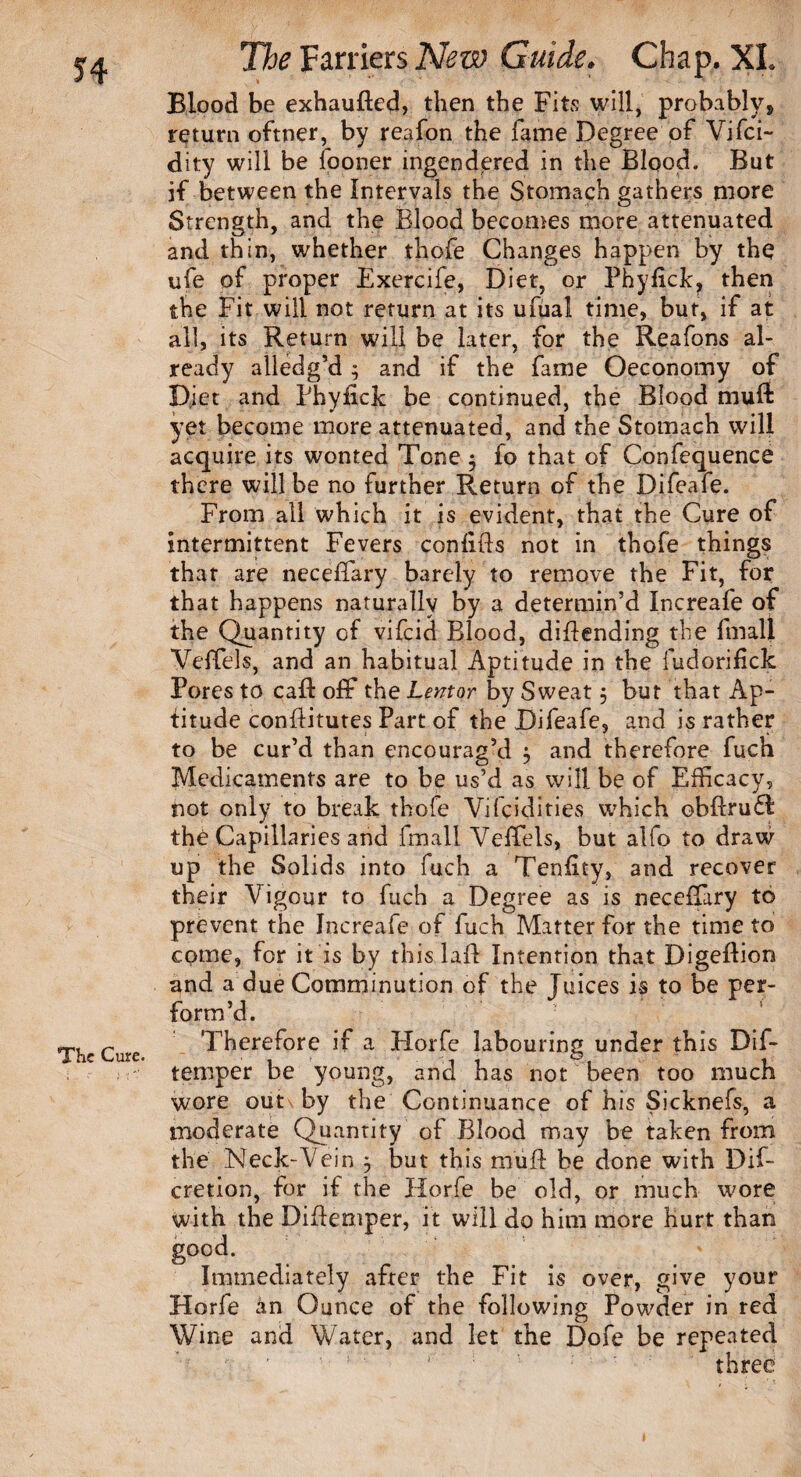 The Cute. Blood be exhauded, then the Fits will, probably, return oftner, by reafon the fame Degree of Vifci- if between the Intervals the Stomach gathers more Strength, and the Blood becomes more attenuated and thin, whether thofe Changes happen by the ufe of proper Exercife, Diet, or Phyfick, then the Fit will not return at its ufual time, but, if at all, its Return will be later, for the Reafons al¬ ready alledg’d ; and if the fame Oeconomy of Diet and Phyfick be continued, the Blood mull yet become more attenuated, and the Stomach will acquire its wonted Tone $ fo that of Confequence there will be no further Return of the Difeafe. From all which it is evident, that the Cure of intermittent Fevers confids not in thofe things that are neceffary barely to remove the Fit, for that happens naturally by a determin’d Increafe of the Quantity of vifeid Blood, didending the fmall Veffels, and an habitual Aptitude in the fudorifick Pores to cad: off the Lentor by Sweat 5 but that Ap¬ titude conditutes Part of the Difeafe, and is rather to be cur’d than encourag’d $ and therefore fuch Medicaments are to be us’d as will be of Efficacy, not only to break thofe Yifcidities which obdrudl the Capillaries and fmall Veffels, but alfo to draw up the Solids into fuch a Tenfity, and recover their Vigour to fuch a Degree as is neceffary to prevent the Increafe of fuch Matter for the time to come, for it is by this lad Intention that Digedioo and a due Comminution of the Juices is to be per¬ form’d. Therefore if a Horfc labouring under this Dif- temper be young, and has not been too much wore out by the Continuance of his Sicknefs, a moderate Quantity of Blood may be taken from the Neck-Vein ^ but this mud be done with Dif- cretion, for if the Horfe be old, or much wore with the Didemper, it will do him more hurt than good. Immediately after the Fit is over, give your Horle an Ounce of the following Powder in red Wine and Water, and let the Dole be repeated ■ r' ' s three