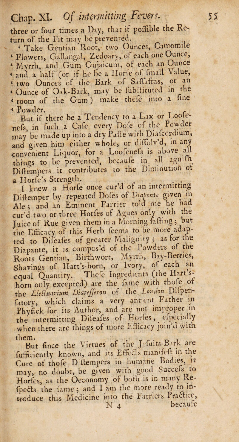 three or four times a Day, that if potlxble the Re- turn of the Fit may be prevented. 4 Take Gentian Root, two Ounces, Camomile 4 Flowers, Galiangal, Zedoary,_of each one Ounce, 4 Myrrh, and Gum Gujaicum, of each an Ounce 4 and a half (or if he be a Horie ot fmall Value, 4 two Ounces of the Bark of Saffafras, or an 4 Ounce of Oak-Bark, may be fubftituted in the 4 room of the Gum) make thefe into a fine * Powder. - But if there be a Tendency to a Lax or Looie- nefs, in fuch a Cafe every Dole of the Powder may5 be made up into a dry Pafie with Diafcordium, and given him either whole, or diffolv’d, in any convenient Liquor, for a Loofenefs is above all things to be prevented, becaufe in all agttiih Diftempers it contributes to the Diminution or a Horfe’s Strength. r I knew a Horfe once cur’d of an intermitting Diftemper by repeated Dofes of Diapente given m Ale 5 and an Eminent Farrier told me he had cur’d two or three Horfes of Agues only with the Juice of Rue given them in a Morning failing 5 but the Efficacy of this Herb feerns to be more adap¬ ted to Difeafes of greater Malignity ; as for the Diapante, it is compos’d of the Powders of the Roots Gentian, Birth wort, Myrrh, Bay-Berries, Shavings of Hart’s-horn, or Ivory, of each an equal Quantity. Thefe Ingredients (the Hart s- horn only excepted) are the fame with thofe of the EleBmrium Diatefferon of the London Dilpen- fatory, which claims a very antsent father in Phyfick for its Author, and are not improper m the intermitting Difeafes of Horfes, ^ especially when there are things of more Efficacy join’d with ^But fince the Virtues of the Jefuits-Birk are fufficientiy known, and its Effieds mamfeft in the Cure of thofe Diflempers in humane Bodies, it may, no doubt, be given with good Succefs to Horfes, as the Oeconomy or both is in many Re- fpecls the fame; and I am the more ready to in¬ troduce this Medicine into the Farriers PraHice, N 4. becaufe