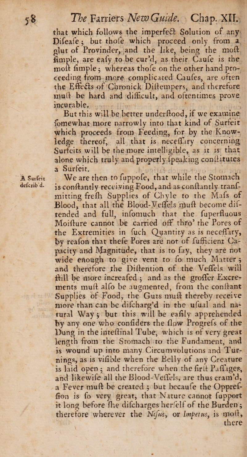 A Surfeit «dc£ciib'd. that which follows the imperfeft Solution of any Difeafe ; but thole which proceed only from a glut of Provinder, and the like, being the moft ilmple, are eafy to be cur’d, as their Caufe is the mod limple^ whereas thofe on the other hand pro¬ ceeding from mare complicated Caufes, are often the Effedis of Chronicle Diftempers, and therefore mull be hard and difficult, and oftentimes prove incurable. But this will be better underdood, if we examine fomewhat more narrowly into that kind of Surfeit which proceeds from Feeding, for by the Know¬ ledge thereof, all that is neceffiiry concerning Surfeits will be the more intelligible, as it is that alone which truly and properly fpeaking conllitutes a Surfeit. We are then to fuppofe, that while the Stomach is conilantly receiving Food, and as condantly tranf- mitting frefh Supplies of Chyle to the Mafs of Blood, that all the Blood-VefFels mud become dil- tended and full, infomuch that the fuperfluous Moidure cannot be carried off thro’ the Pores of the Extremities in fuch Quantity as is neceffary, by reafon that thefe Pores are not of fufficient Ca¬ pacity and Magnitude, that is to fay, they are not wide enough to give vent to fo much Matter j and therefore the Didention of the Veffels will dill be more increafed $ and as the groffer Excre¬ ments mud alfo be augmented, from the confiant Supplies of Food, the Guts mud thereby receive more than can be difeharg’d in the uiual and na* rural Way $ but this will be eadly apprehended by any one who condders the flow Progrefs of the Dung in theintedinal Tube, which is of very great length from the Stomach to the Fundament, and is wound up into many Circumvolutions and Tur¬ nings, as is vibble when the Belly of any Creature is laid open j and therefore when the fir if PaffigevS, and likewiie all the Blood-Yeffels, are thus cram’d, a Fever mud be created j but becaufe the Oppref- don is fo very great, that Nature cannot fupport it long before fhe difeharges her/elf of the Burden 1 therefore wherever the Nifus, or Impetus, is mod, there