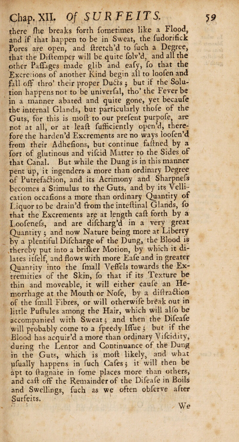 there fhe breaks forth fometimes like a Flood, and if that happen to be in Sweat, the fudorifick Fores are open, and ftretch’d to fuch a Degree, that the Diftemper will be quite folv’d, and all the other Paffages made glib and eafy, fo that the Excrerions of another Kind begin all to loofen and fall off thro’ their proper Du£ls j but if the Solu¬ tion happens not to be univerfal, tho’the Fever be in a manner abated and quite gone, yet becaufe the internal Glands, but particularly thofe of the Guts, for this is moft to our prefent purpofe, are not at all, or at lead: fufficiently open’d, there¬ fore the harden’d Excrements are no ways loofen’d From their Adhefions, but continue failned by a fort of glutinous and vifcid Matter to the Sides of that Canal. But while the Dung is in this manner pent up, it ingenders a more than ordinary Degree of Putrefa&ion, and its Acrimony and Sharpnefs becomes a Stimulus to the Guts, and by its Yelli- cation occafions a more than ordinary Quantity of Liquor to be drain’d from the inteftinal Glands, fo that the Excrements are at length call forth by a Loofenefs, and are difcharg’d in a very great Quantity $ and now Nature being more at Liberty by a plentiful Difcharge of the Dung, the Blood is thereby put into a brifker Motion, by which it di¬ lates itfelf, and flows with more Eafe and in greater Quantity into the fmall Veflels towards the Ex¬ tremities of the Skin, fo that if its Texture be thin and moveable, it will either caufe an He¬ morrhage at the Mouth or Nofe, by a diflra£lion of the fmall Fibres, or will otherwife break out in little Puflules among the Hair, which will alfo be accompanied with Sweaty and then the Difeafe will probably come to a fpeedy Iffue 5 but if the Blood has acquir’d a more than ordinary Vifcidity., during the Lentor and Continuance of the Dung in the Guts, which is moll likely, and what pfually happens in fuch Cafes $ it will then be apt to ftagnate in fome places more than others, and cafl: off the Remainder of the Difeafe in Boils and Swellings, fuch as we often obferve after Surfeits, We