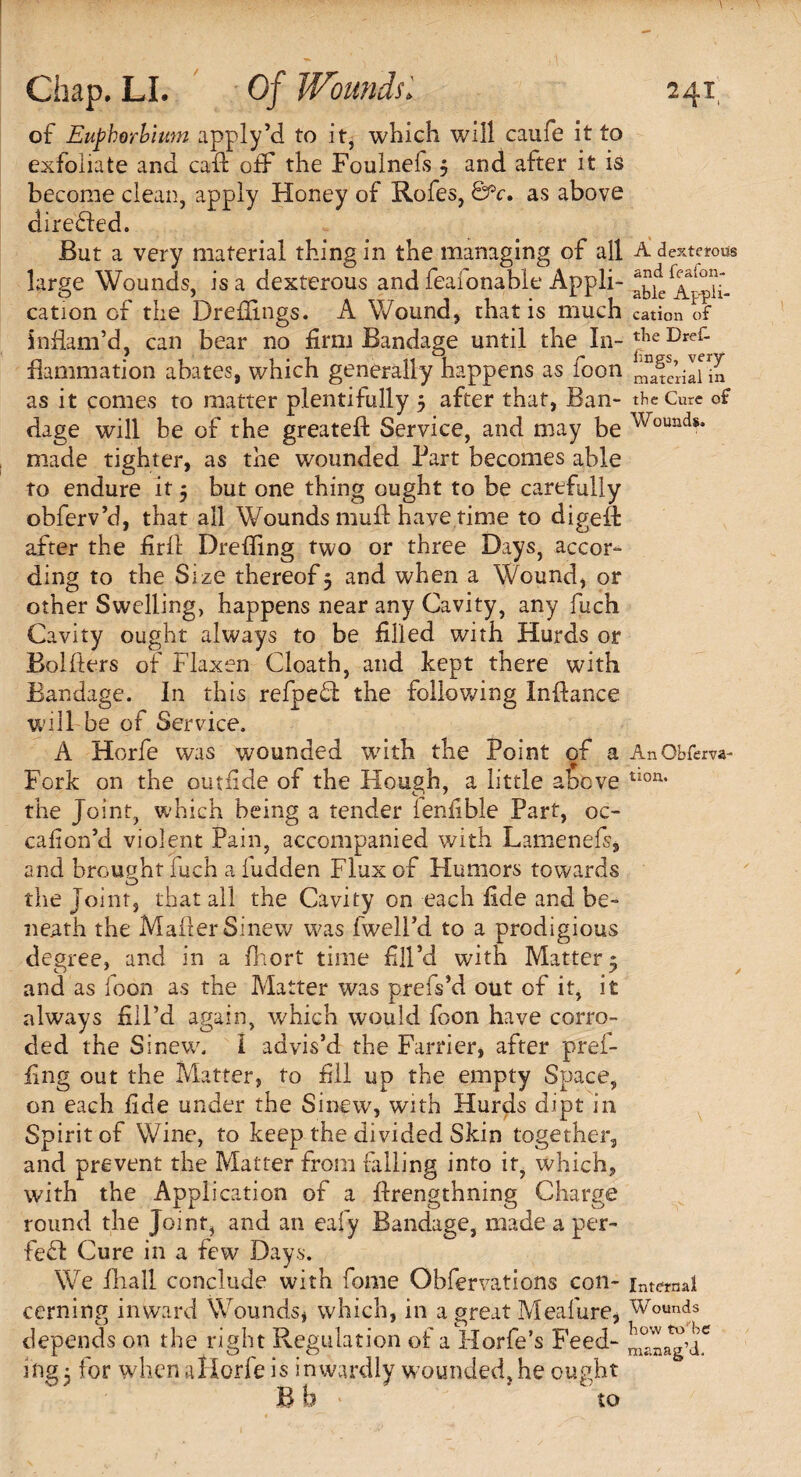 of Euphorbiwn apply’d to it, which will caufe it to exfoliate ana caft off the Foulnels 5 and after it is become clean, apply Honey of Rofes, &c. as above directed. But a very material thing in the managing of all large Wounds, is a dexterous and feafonable Appli¬ cation of the Drefiings. A Wound, that is much inflam’d, can bear no firm Bandage until the In¬ flammation abates, which generally happens as foon as it comes to matter plentifully 5 after that, Ban¬ dage will be of the greatefl: Service, and may be made tighter, as the wounded Part becomes able to endure it 5 but one thing ought to be carefully obferv’d, that all Wounds muft have time to digeft after the firfl Drefling two or three Days, accor¬ ding to the Size thereof 5 and when a Wound, or other Swelling, happens near any Cavity, any fuch Cavity ought always to be filled with Hurds or Bolfiers of Flaxen Cloath, and kept there with Bandage. In this refpefl: the following Inflance will be of Service. A Horfe was wounded with the Point of a Fork on the outride of the Hough, a little above the Joint, which being a tender lenfible Part, oc- cafion’d violent Pain, accompanied with Lamenefs, and brought fuch a iudden Flux of Humors towards O the Joint, that all the Cavity on each fide and be¬ neath the Mailer Sinew was fwell’d to a prodigious degree, and in a fhort time fill’d with Matter 5 and as foon as the Matter was prefs’d out of it, it always fill’d again, which would foon have corro¬ ded the Sinew. I advis’d the Farrier, after pref- fing out the Matter, to fill up the empty Space, on each fide under the Sinew, with Hurds dipt in Spirit of Wine, to keep the divided Skin together, and prevent the Matter from falling into it, which, with the Application of a flrengthning Charge round the Joint, and an eafy Bandage, made a per¬ fect Cure in a few Days. We fliall conclude with fome Obfervations con¬ cerning inward Wounds* which, in a great Meafure, depends on the right Regulation of a Horfe’s Feed¬ ing 5 for when allorfe is inwardly wounded, he ought B b • * to A dexterous and feafon¬ able Appli¬ cation of the Dref- lings, very material in the Cure of Wounds. An Obferva- tion. Internal Wounds bow to'be manag’d.