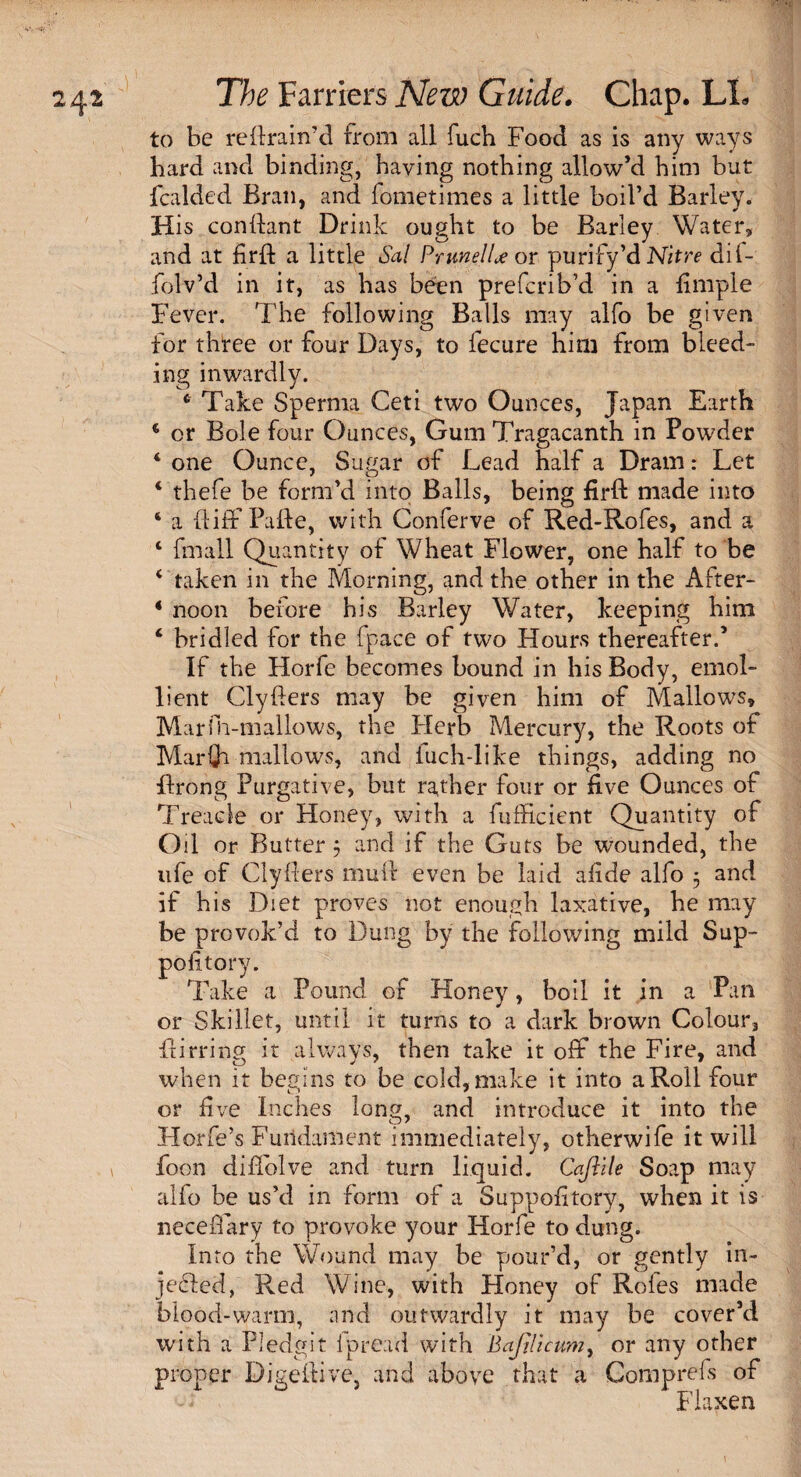 to be re drain'd from all fuch Food as is any ways hard and binding, having nothing allow’d him but fcalded Bran, and fometimes a little boil’d Barley. His condant Drink ought to be Barley Water, and at fird a little Sal Prune! U or purify’d Nitre dii- folv’d in it, as has been preferib’d in a dmple Fever. The following Balls may alfo be given for three or four Days, to fecure him from bleed¬ ing inwardly. 4 Take Sperma Ceti two Ounces, Japan Earth 4 or Bole four Ounces, Gum Tragacanth in Powder 4 one Ounce, Sugar of Lead half a Dram: Let 4 thefe be form’d into Balls, being fird made into 4 a diffPade, with Gonferve of Red-Rofes, and a 4 fmall Quantity of Wheat Flower, one half to be 4 taken in the Morning, and the other in the After- 4 noon before his Barley Water, keeping him 4 bridled for the fpace of two Hours thereafter.5 If the Horfe becomes bound in his Body, emol¬ lient Clyders may be given him of Mallows, Marfii-mallows, the Herb Mercury, the Roots of Marfli mallows, and iuch-like things, adding no drong Purgative, but rather four or live Ounces of Treacle or Honey, with a fufficient Quantity of Oil or Butter 5 and if the Guts be wounded, the life of Clyders mud even be laid afide alfo 5 and if his Diet proves not enough laxative, he may be provok’d to Dung by the following mild Sup- pofitory. Take a Pound of Honey, boil it in a Pan or Skillet, until it turns to a dark brown Colour, dirring it always, then take it off the Fire, and when it begins to be cold,make it into aRoll four or five Inches long, and introduce it into the Horfe’s Fundament immediately, otherwife it will foon diffolve and turn liquid. Cajiile Soap may alio be us’d in form of a Suppofitory, when it is neceffary to provoke your Horfe to dung. Into the Wound may be pour’d, or gently in¬ jected, Red Wine, with Honey of Roles made blood-warm, and outwardly it may be cover’d with a Pledgit ipread with Bajilicum, or any other proper Digedive, and above that a Comprefs of Flaxen \