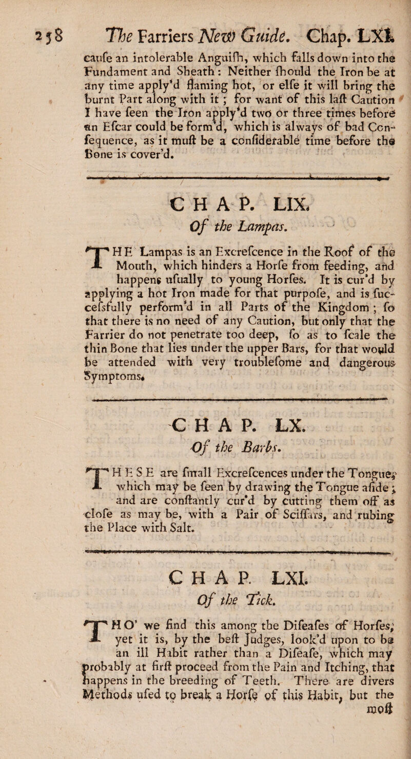 catife an intolerable Anguifh, which falls down into the Fundament and Sheath: Neither fhould the Iron be at any time apply’d flaming hot, or elfe it will bring the burnt Part along with it ; for want of this laft Caution 1 have feen the Iron apply’d twti or three times before an Efcar could be form’d, which is always of bad Con- fequence, as it muft be a confiderable time before the Bone is cover’d. CHAP. LIX. <t Of the Lampcis. TH E Lampas is an Excrefcence in the Roof of the Mouth, which hinders a Horfe from feeding, and happens ufually to young Horfes. It is cur’d by applying a hot Iron made for that purpofe, and is fuc- cefsfully perform’d in all Parts of the Kingdom ; fo that there is no need of any Caution, but only that the farrier do not penetrate too deep, fo as to fcale the thin Bone that lies under the upper Bars, for that would be attended with very troublefome and dangerous Symptoms* CHAP. LX. Of the Barbs. H E S E are Email Exxrefcences under the Tongue? X which may be feen by drawing the Tongue afide ; and are constantly cur’d by cutting them oif as clofe as may be, with a Pair of Sciflars, and rubing the Place with Salt. ' V  ‘ ' ‘ ' i , , ,.—» —- ■ . , .. r. - . ' 4 CHAP. LXI. Of the Tick. TH O’ we find this among the Difeafes of Horfes; yet it is, by the beft judges, look’d upon to be an ill Hibit rather than a Difeafe, which may probably at firft proceed from the Pain and Itching, that happens in the breeding of Teeth. There are divers Methods ufed to break a Horfe of this Habit, but the ixto$