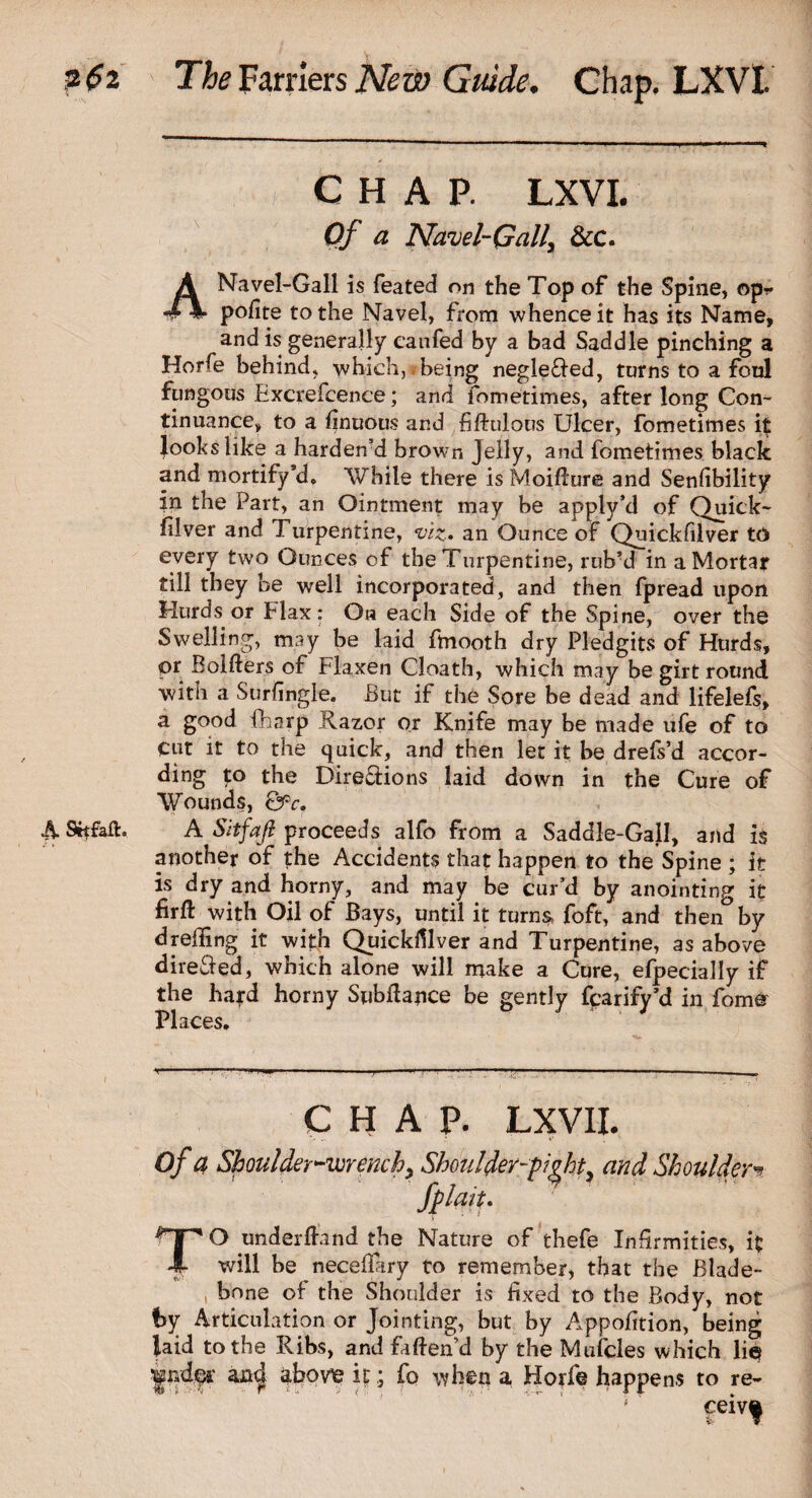 CHAP. LXVI. Of a Navel-Gall, &c. A Navel-Gall is feated on the Top of the Spine, opr polite to the Navel, from whence it has its Name, and is generally eanfed by a bad Saddle pinching a Horfe behind* which, being negle£fed, turns to a foul fungous Excrefcence; and fometimes, after long Con¬ tinuance, to a finuous and fiftulous Ulcer, fometimes it looks like a harden’d brown Jelly, and fometimes black and mortify*d. While there is Moiflure and Senfibility in the Part, an Ointment may be apply’d of Quick- filver and Turpentine, viz, an Ounce of Quickfilver to every two Ounces of the Turpentine, rub’d in a Mortar till they be well incorporated, and then fpread upon Hurds or Flax: Oh each Side of the Spine, over the Swelling, may be laid ftnooth dry Pledgits of Hurds, or Bolfters of Flaxen Cloath, which may be girt round with a Surfingle. But if the Sore be dead and lifelefs, a good fharp Razor or Knife may be made life of to cut it to the quick, and then let it be drefs’d accor- ding to the Directions laid down in the Cure of Wounds, Q?c. A Srtfaft. A Sitfaft proceeds alfo from a Saddle-Gall, and is another of the Accidents that happen to the Spine ; it is dry and horny, and may be cur’d by anointing it firft with Oil of Bays, until it turns, foft, and then° by dreding it with Quickfilver and Turpentine, as above directed, which alone will make a Cure, efpecially if the ha?d horny Subfiance be gently fcarify’d in fomer Places. CHAP. LXVII. Of a Shoulder-wrenchy Shoulder-pi^ht, and Shoulder•* /plait, TO underfland the Nature of thefe Infirmities, it will be necefTary to remember, that the Blade- bone of the Shoulder is fixed to the Body, not by Articulation or Jointing, but by Apportion, being laid to the Ribs, and faftend by the Mufcles which lie Jpd?? anc| abovie kfo when a Horfe happens to re¬ ceive