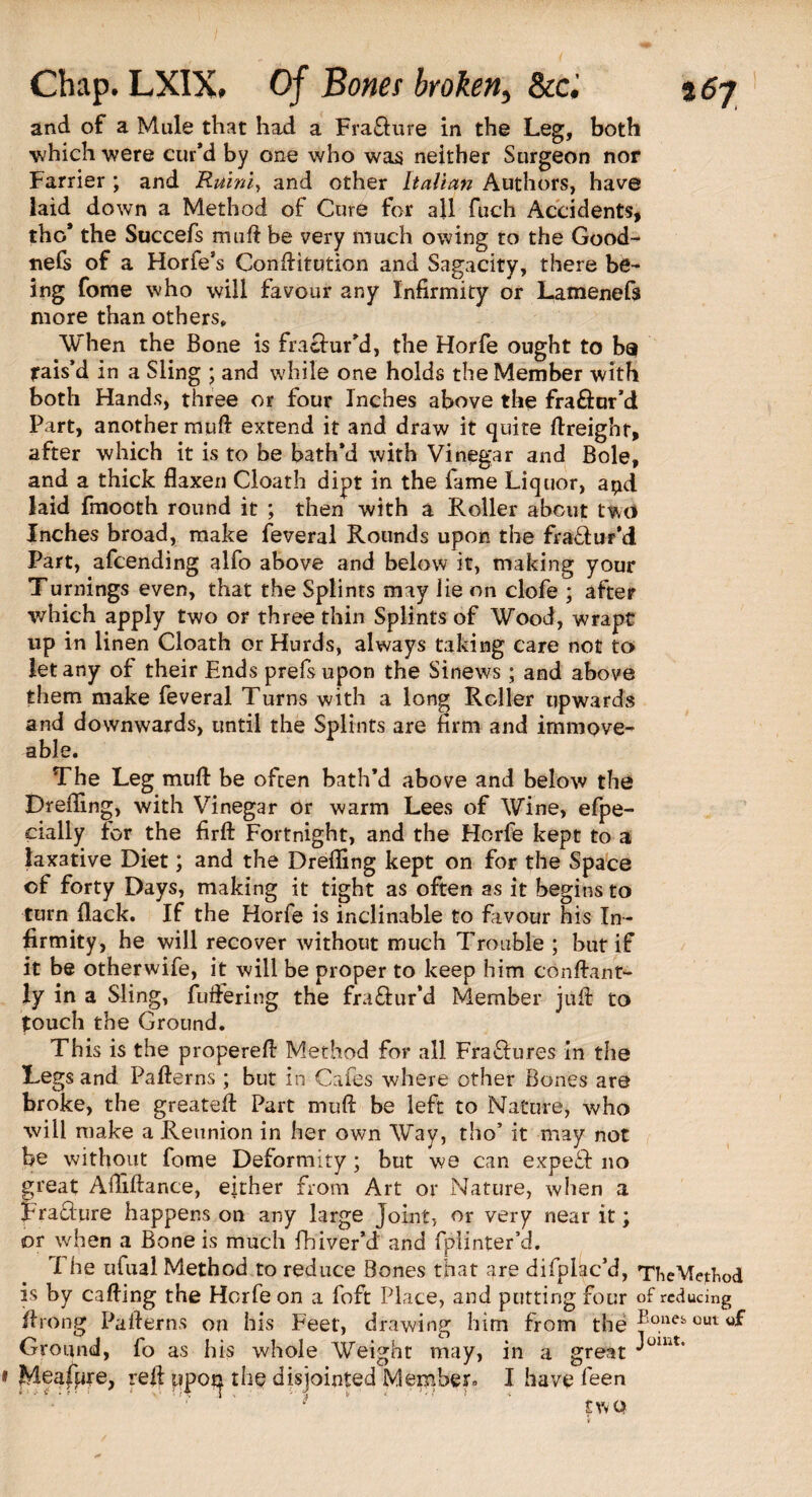 and of a Male that haxl a Fra&ure in the Leg, both which were cur’d by one who was neither Surgeon nor Farrier ; and Ruini, and other Italian Authors, have laid down a Method of Cure for all fuch Accidents, the* the Succefs mnft be very much owing to the Good- tiefc of a Horfe’s Conttitution and Sagacity, there be¬ ing fome who will favour any Infirmity or Lamenefs more than others. When the Bone is fraciur’d, the Horfe ought to ba jrais’d in a Sling ; and while one holds the Member with both Hands, three or four Inches above the fraftur’d Part, another mutt extend it and draw it quite (freight, after which it is to be bath’d with Vinegar and Bole, and a thick flaxen Cloath dipt in the fame Liquor, apd laid fmooth round it ; then with a Roller about two Inches broad, make feveral Rounds upon the fia&ur’d Part, afeending alfo above and below it, making your Turnings even, that the Splints may lie on clofe ; after which apply two or three thin Splints of Wood, wrapt up in linen Cloath or Hurds, always taking care not to let any of their Ends prefsupon the Sinews; and above them make feveral Turns with a long Roller upwards and downwards, until the Splints are firm and immove¬ able. The Leg mutt: be often bath’d above and below the Drefling, with Vinegar or warm Lees of Wine, efpe- eially for the firft Fortnight, and the Horfe kept to a laxative Diet; and the Drefling kept on for the Space of forty Days, making it tight as often as it begins to turn flack. If the Horfe is inclinable to favour his In¬ firmity, he will recover without much Trouble ; hut if it be otherwife, it will be proper to keep him conttant- ly in a Sling, (uttering the fra&ur’d Member juft to touch the Ground. This is the properett Method for all Fra£hires in the Legs and Patterns; but in Cafes where other Bones are broke, the greatett Part mutt be left to Nature, who will make a Reunion in her own Way, tho’ it may not be without fome Deformity; but we can expert no great Abidance, either from Art or Nature, when a Fra&ure happens on any large joint, or very near it; or when a Bone is much fhiver’d' and fplinter’d. The ufual Method to reduce Bones that are difplac’d, TheMeBiod is by catting the Horfe on a foft Place, and putting four of reducing ttrong Patterns on his Feet, drawing him from the ®onefe out Ground, fo as his whole Weight may, in a great Meafure, rett upotj the disjointed Member* I have feen £ Vv Q