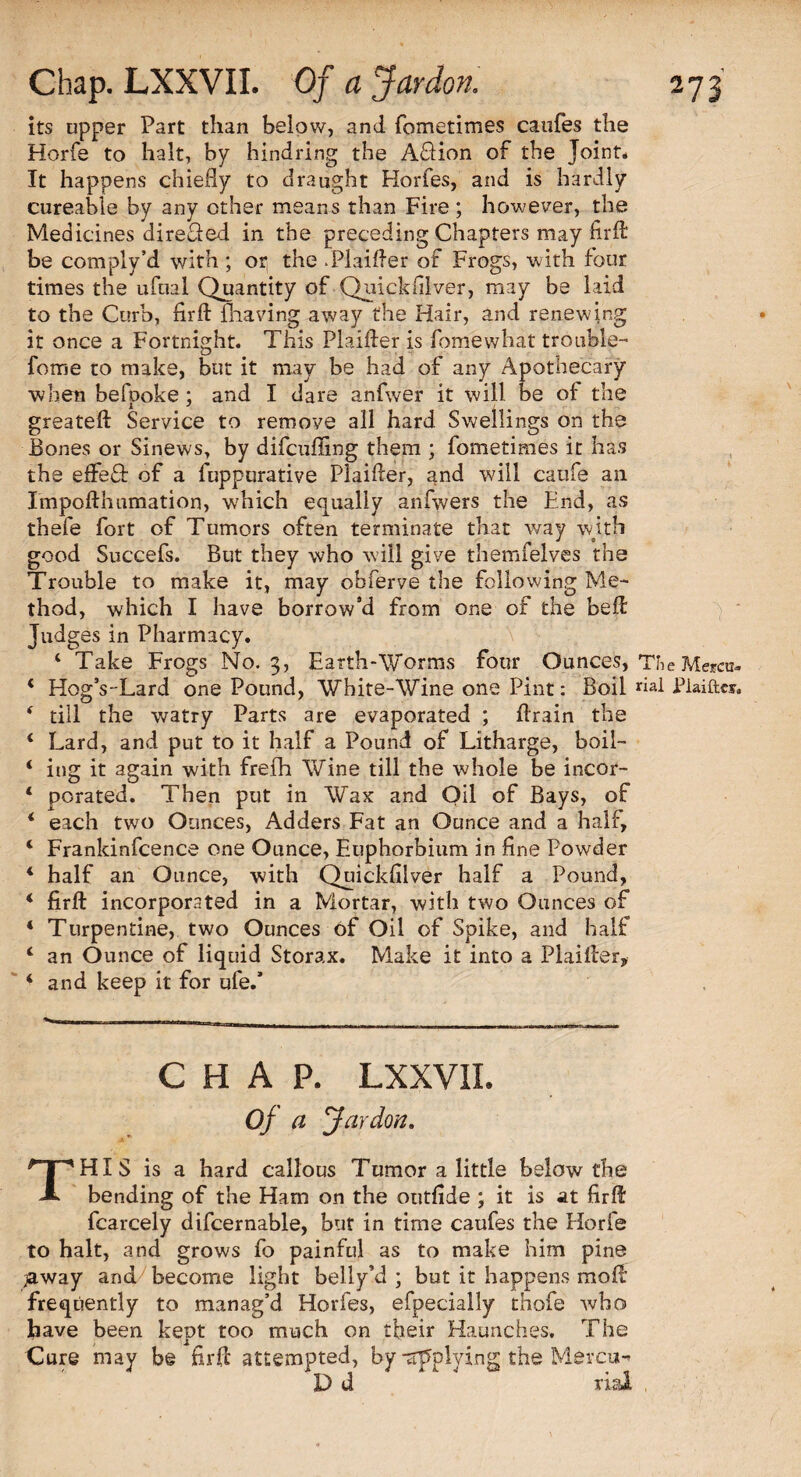 its upper Part than below, and fometimes caufes the Horfe to halt, by hindring the AHion of the Joint. It happens chiefly to draught Horfes, and is hardly cureable by any other means than Fire ; however, the Medicines direSed in the preceding Chapters may firfl be com ply’d with ; or the .Plaifier of Frogs, w ith four times the ufnal Quantity of Quickfilver, may be laid to the Curb, firffc {having away the Hair, and renewing it once a Fortnight. This Plaifter is fomewhat trouble- fome to make, but it may be had of any Apothecary when befpoke; and I dare anfwer it will be of the greateft Service to remove all hard Swellings on the Bones or Sinews, by difcufling them ; fometimes it has the effeft of a fuppurative Plaifler, and will caufe an Impofthumation, which equally anfwers the End, as thefe fort of Tumors often terminate that way with good Succefs. But they who will give themfelves the Trouble to make it, may obferve the following Me¬ thod, which I have borrow’d from one of the befl Judges in Pharmacy. X 4 Take Frogs No. 3, Earth-Worms four Ounces, TV Mercu- 4 HogVLard one Pound, White-Wine one Pint: Boil «al Plaiftcs. 4 till the watry Parts are evaporated ; Brain the 4 Lard, and put to it half a Pound of Litharge, boil- 4 iug it again with frefh Wine till the whole be incor- 4 porated. Then put in Wax and Oil of Bays, of 4 each two Ounces, Adders Fat an Ounce and a half, 4 Frankinfcence one Ounce, Euphorbium in fine Powder 4 half an Ounce, with Quickfilver half a Pound, 4 firft incorporated in a Mortar, with two Ounces of 4 Turpentine, two Ounces of Oil of Spike, and half 4 an Ounce of liquid Storax. Make it into a Plaifler, 4 and keep it for ufe/ CHAP. LXXVII. Of a Jar don. THIS is a hard callous Tumor a little below the bending of the Ham on the outfide ; it is at firfl fcarcely difcernable, but in time caufes the Horfe to halt, and grows fo painful as to make him pine jaway and become light belly’d ; but it happens molt frequently to manag’d Horfes, efpecially thofe who have been kept too much on their Haunches. The Cure may be firfl attempted, by -applying the Mercu«» Dd 4' ' rial