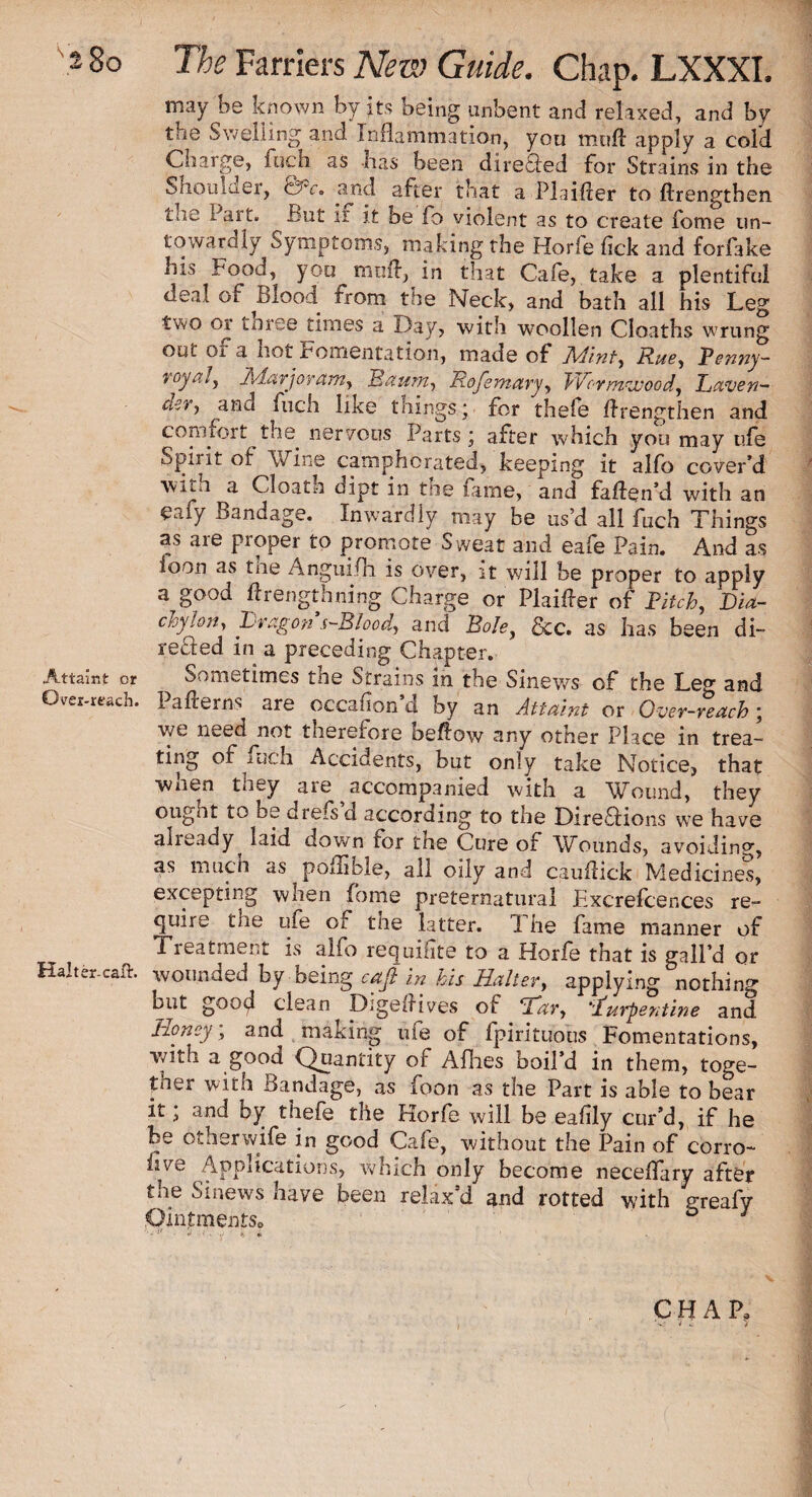 Attaint or Over-reach. Halter-caflr. The Farriers New Guide. Chap. LXXXI. may be known by its being unbent and relaxed, and by the Swelling and Inflammation, you mtift apply a cold Charge, fuch as has been direHed for Strains in the Shoulder, e?V. and after that a Plaifter to ftrengthen the Part. But if it be fo violent as to create fome un- towardly Symptoms, making the Horfe fick and forfake his Food, you mnft, in that Cafe, take a plentiful deal of Blood from tne Neck, and bath all his Leg two 01 thiee times a Day, with woollen Cloaths wrung out of a hot Fomentation, made of Mint, Rue, Penny- vcya/, Ixdarjor am, Baum, Rofemary, TDor mvooo d,, Raven* der, and fuch like things; for thefe flrengthen and comfort the nervous Parts; after which you may ufe Spirit of Wine campdicrated, keeping it alfo cover’d with a Cloath dipt in the fame, and faflen’d with an eafy Bandage. Inwardly may be us’d all fuch Things as are proper to promote Sweat and eafe Pain. And as loon as tne Anguifh is over, it will be proper to apply a good flrengthning Charge or Plainer of Pitch, Dia¬ chylon, Dragon s-Blood, and Bole, See. as has been di¬ rected in a preceding Chapter. Sometimes tne Strains in the Sinews of the Leg and I afterns are occafion d by an Attaint or Over-reach ; we need not tnerelore beflow any other Place in trea¬ ting of mch Accidents, but only take Notice, that when they are accompanied with a Wound, they ought to be drefs d according to the Directions we have already laid down for the Cure of Wounds, avoiding, as much as pollible, all oily and cauflick Medicines, excepting when fome preternatural F.xcrefcences re¬ quire the ufe of the latter. The fame manner of 1 reatment is alfo requisite to a Horfe that is gall’d or wounded by being cafi in his Balter, applying nothing bitt good clean Digelfives of ‘Tar, ’turpentine and Honey, and making ufe of fpirituous Fomentations, with a good Quantity of Allies boil’d in them, toge¬ ther with Bandage, as foon as the Part is able to hear it; and by thefe the Horfe will be ealily cur’d, if he be otherwife in good Cafe, without the Pain of corro- nve Applications, which only become neceflary after the Sinews have been relax’d and rotted with greafy Ointments,, o j ■ “ t « CHAP, v- * .. >