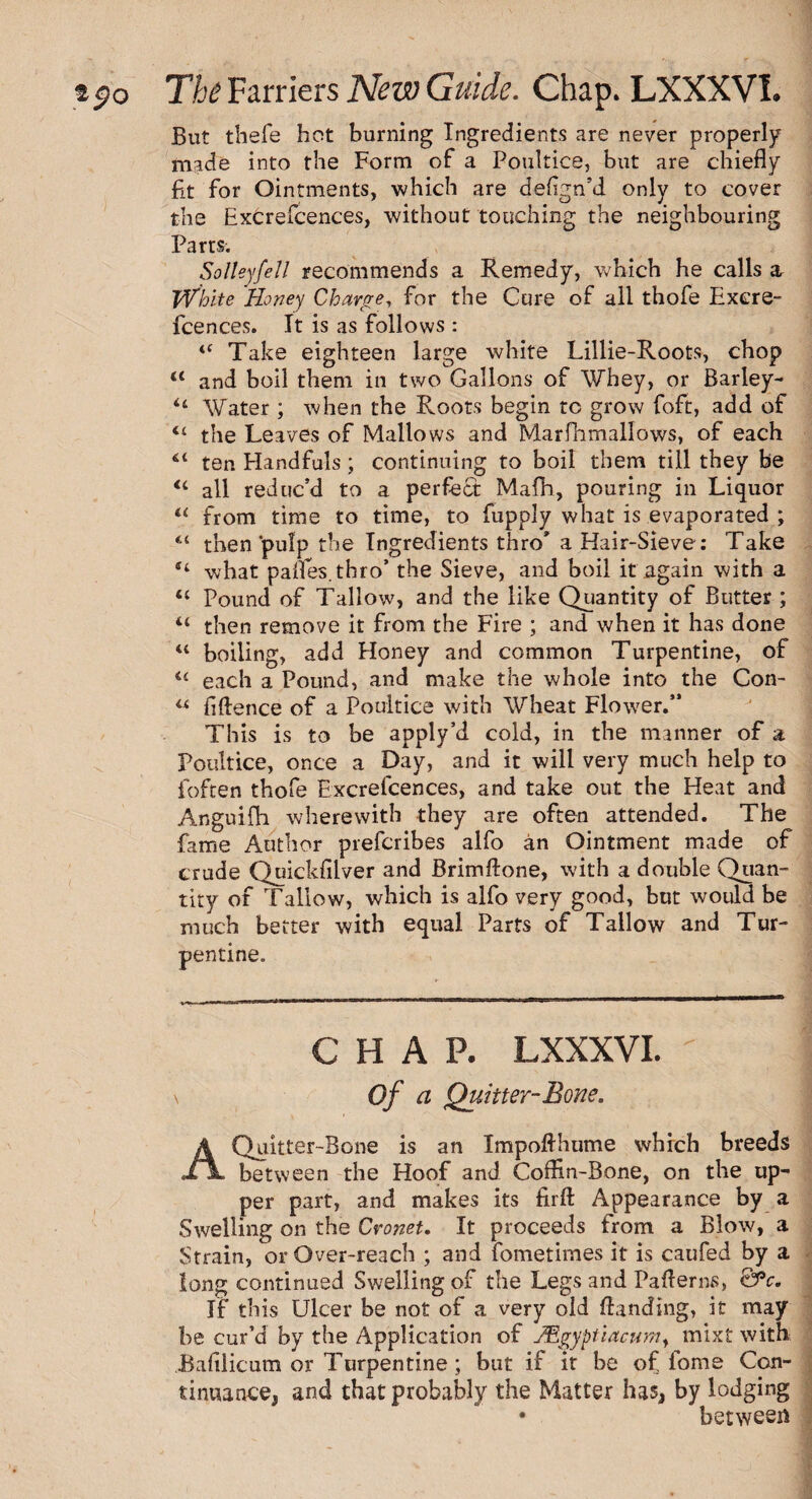 But thefe hot burning Ingredients are never properly made into the Form of a Poultice, but are chiefly fit for Ointments, which are defign’d only to cover the Excrefcences, without touching the neighbouring Parts. Salley fell recommends a Remedy, which he calls a White Roney Charge, for the Cure of all thofe Exere- fcences. It is as follows : “ Take eighteen large white Lillie-Roots, chop “ and boil them in two Gallons of Whey, or Barley- “ Water ; when the Roots begin tc grow foft, add of <£ the Leaves of Mallows and Marfhmallows, of each “ ten Handfuls; continuing to boil them till they be <c all reduc’d to a perfect Mafh, pouring in Liquor “ from time to time, to fupply what is evaporated ; “ then‘pulp the Ingredients thro* a Hair-Sieve: Take “ what pafles.thro’ the Sieve, and boil it again with a <£ Pound of Tallow, and the like Quantity of Butter ; 4t then remove it from the Fire ; and when it has done u boiling, add Honey and common Turpentine, of u each a Pound, and make the whole into the Con- “ fiftence of a Poultice with Wheat Flower.” This is to be apply’d cold, in the manner of a Poultice, once a Day, and it will very much help to foften thofe Excrefcences, and take out the Heat and Anguifh wherewith they are often attended. The fame Author preferibes alfo an Ointment made of crude Quickfilver and Brimftone, with a double Quan¬ tity of Tallow, which is alfo very good, but would be much better with equal Parts of Tallow and Tur¬ pentine. CHAP. LXXXVI. ' \ Of a Quitter-Bone. A Quitter-Bone is an Impofthume which breeds XlL between the Hoof and Coffin-Bone, on the up¬ per part, and makes its firft Appearance by a Swelling on the Cronet. It proceeds from a Blow, a Strain, or Over-reach ; and fometimes it is caufed by a long continued Swelling of the Legs and Paflerns, &*c. If this Ulcer be not of a very old Handing, it may be cur’d by the Application of Mgyptiacumy mixt with Bafilicum or Turpentine; but if it be of fome Con¬ tinuance, and that probably the Matter has, by lodging • between