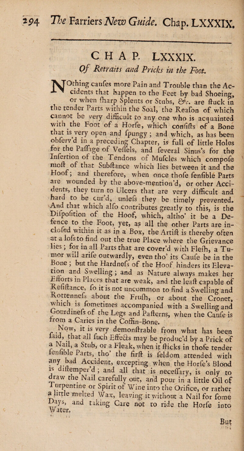 CHAP. LXXXIX. Qf Retraits and Pricks in the Foot. T^TOthing caufes more Pain and Trouble than the Ac- X ~ cidents that happen to the Feet by bad Shoeing, or when {harp Splents or Stubs, &c. are duck in the tender Parts within the Soal, the Reafon of which cannot be very difficult to any one who is acquainted with the Foot of a Horfe, which confids of a Bone that is very open and fpungy; and which, as has been obferv’d in a preceding Chapter, i* full of little Holes for the Padage of Vedels, and leveral Sinus’s for the -infection of the Tendons of Mufcles which compofe moil of that Subdance which lies between it and the hoof, and tnerefore, when once thofe fenfible Parts are wounded oy the above-mention’d, or other Acci¬ dents, they turn to Ulcers that are very difficult and hard to be cur d, unleis they be timely prevented. And that which alfo contributes greatly to this, is the Bifpofition of the Hoof, which, altho’ it be a De- fence to the Foot, yet, all the other Parts are in- cRled within it as in a Box, the Artid is thereby often at a lofsto find out the true Place where the Grievance lies ; for in all Parts that are cover’d with Flefh, a Tu¬ mor will arife outwardly, even tho’ its Caufe be in the Bone ; but the Hardnefs of the Hoof hinders its Eleva- tion and Swelling ; and as Nature always makes her Enoits in Places that are weak, and the lead: capable of Tell dance, fo it is not uncommon to find a Swelling and j°.ti:^nne^s shout the Frufh, or about the Cronet, whicn is fometimes accompanied with a Swelling and Oonrdmefs of the Legs and Paderns, when the Caufe is irom a Caries in the Coffin -Bone. Now, it is very demondrable from what has been laid, phat all fuch E'ffe&s may be produc’d by a Prick of a Nail, a Stub, or a Fleak, when it dicks in thofe tender lennble Parts, tho’ the fird is ffildom attended with any bad Accident, excepting when the Horfe’s Blood is didemper’d ; and all chat is neceffiiry, is only to draw the Nail carefully out, and pour in'a little Oil of 1 urpentine or Spirit of Wine into the Orifice, or rather a little melied Wax, leaving it without a Nail for fome Hays, and taking Care not to ride the Horfe into Water. > But