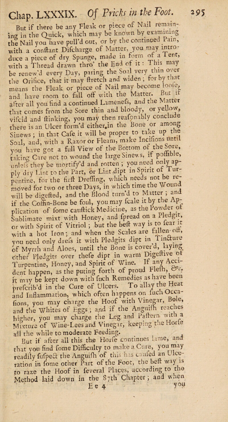 But if there be any Fleak or piece of Nail remain- in^ in the Quick, which may be known by examining the Nail you have pull’d out, or by the continued 1 am, with a conftant Difcharge of Matter, you may intro¬ duce a piece of dry Sponge, made m form or a 1 ent, with a Thread drawn thro’ the End of it: This may be renew’d every Day, paring the Soal very thin over the Orifice, that it may ftretch and widen; for by Mat means the Fleak or piece of Nail may become looie, and have room to fall off with the. Matter. But u after all you End a continued Lamenefs, and tne Matter that comes from the Sore thin and bloody, or yellow, vifcid and {linking, you may then reafpnably conclude there is an. Ulcer form’d either.in the Bone or among Sinews ; in that Cafe it will be proper to take up the Soal, and, with a Razor or Fleam, make Incffions until you have got a full View of the Bottom or the Sore, taking Care not to wound the large Sinews, it poliible, unlefs they be mortify d and rotten ; you need only ap¬ ply dry Tint to the Part, or Lint dipt in Spirit oi 1 ur- pentine, for the firtt Dreffing, which needs not be re¬ moved for two or three Days, in which time tne Mound will be digefted, and the Blood turn’d to Matter ; and if the Coffin-Bone be foul, you may fcale it by the Ap¬ plication of fome cauftick Medicine, as the Powder ot Sublimate mixt with Honey, and fpread on a Pled git, or with Spirit of Vitriol ; but the beft way is to rear it with a hot Iron; and when the Scales are tallen od, you need only drefs it with Pledgits dipt in TinUure of Myrrh and Aloes, until the Bone is cover d, laying other Pledgits over thefe dipt in warm Digelhve ot Turpentine, Honey, and Spirit of Wine. If any ■Acci¬ dent happen, as the puting forth of proud Heih, o c. it may be kept down with fuch Remedies as have een preferib’d in the Cure of Ulcers. To alky the Heat and Inflammation, which often happens on fuca Occa- fions, you may charge the Hoof with Vinegar, Bole, and the Whites of Eggs ; apd if the Anguifh readies higher, you may charge the Leg and Pattern wat i. a Mixtnre of Wine-Lees and Vinegar, keeping tne Hone all the while to moderate Feeding. But if after all this the Horfe continues lame, and that you find fome Difficulty to make a Cure, you may readily fufpeff the Anguifh of this has caufed an Ulce¬ ration in fome other Part of the Foot, the heft way is to raze the Hoof in feveral Places, according to ^t ie Method laid down in the 87th' Chapter; and wnen E e 4 '