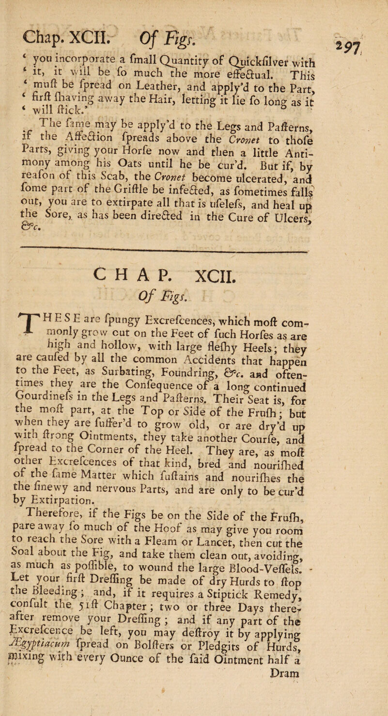 ‘ yo« incorporate a fmall Quantity of Quickfilver with ‘ it, it will be fo much the more effe&ual. This 4 mull be fpread on Leather, and apply’d to the Part ‘ n?.a^inS away the Hair, letting it lie fo long as it ‘ will flick.’ The fame may be apply’d to the Legs and Patterns, the Afreftion fpreads above the Cvowet to thole Parts, giving your Horfe now and then a little Anti¬ mony among his Oats until he be cur’d. But if, by reafon of this Scab, the Cronet become ulcerated, and fome part of the GriHle be infe£fed, as fometimes falls out, you are to extirpate all that is ufelefs, and heal up the Sore, as has been dire&ed in the Cure of Ulcers QPc. * CHAP. XCII. Of Figs. I  H E S E are fpungy Excrefcences, which moll com- X monly grow cut on the Feet of fuch Horfes as are high and hollow, with large flelhy Heels; they are caufed by all the common Accidents that happen to the Feet, as Surbating, Foundring, &c. and often¬ times they are the Confequence of a long continued Gourdinefs in the Legs and Paflerns, Their Seat is, for the moil part, at the Top or Side of the Frulh; but when they are fuder’d to grow old, or are dry’d up with flrong Ointments, they take another Courfe, and fpread to the Corner of the Heel. They are, as moll ether Excrefcences of that kind, bred and nourifhed cJ?e *ame Matter which fuftains and nourishes the the hnewy and nervous Parts, and are only to be cur’d by Extirpation. -j Therefore, if the Figs be on the Side of the Frulh, pare away fo much of the Hoof as may give you room to reach the Sore with a Fleam or Lancet, then cut the Soal about the Pig, and take them clean out, avoiding, as much as poffible, to wound the large Blood-Vellels. - Let your firft Drelling be made of dry Hurds to Hop toe Bleeding; and, if it requires a Stiptick Remedy, confult the 51ft Chapter; two or three Days there* after remove your Dreffing ; and if any part of the Pixcrefcence be left, you may deftroy it by applying Mgyjtidcum fpread on Bolfters or Pledgits of Hurds, mixing with every Ounce of the faid Ointment half a Dram