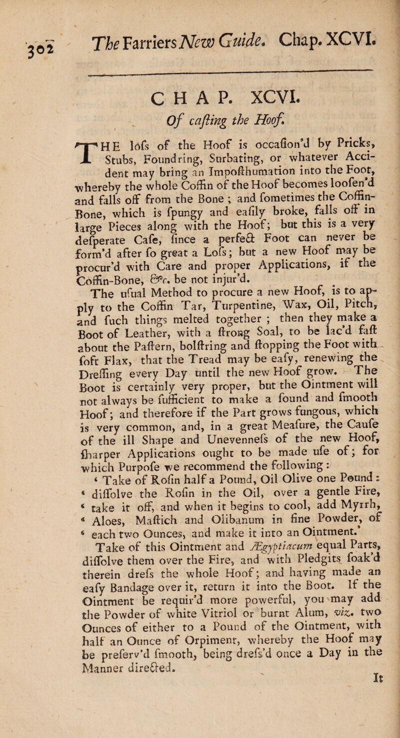 3® 2 CHAP. XCVI. Of cafting the Hoof THE lcfls of the Hoof is occaflon’d by Pricks, Stubs, Found ring, Surbating, or whatever Acci¬ dent may bring an Impoflhumation into the Foot, •whereby the whole Coffin of the Hoof becomes loofen’d and falls off from the Bone ; and fometimes the Coffin- Bone, which is fpungy and eafily broke, falls off in large Pieces along with the Hoof; but this is a very defperate Cafe, flnce a perfe& Foot can never be form’d after fo great a Lofs; but a new Hoof may be procur’d with Care and proper Applications, if the Coffin-Bone, &V. be not injur’d. The ufual Method to procure a new Hoof, is to ap¬ ply to the Coffin Tar, Turpentine, Wax, Oil, Pitch, and fuch things melted together ; then they make a Boot of Leather, with a ftrong Soal, to be lac d faft about the Pattern, bolttring and flopping the Foot with- foft Flax, that the Tread may be eafy, renewing the Dreffing every Day until the new Hoof grow. The Boot is certainly very proper, but the Ointment will not always be fufficient to make a found and fmooth Hoof; and therefore if the Part grows fungous, which is very common, and, in a great Meafure, the Caufe of the ill Shape and Unevennefs of the new Hoof, {harper Applications ought to be made, ufe of; for which Purpofe we recommend the following : < Take of Rofln half a Pound, Oil Olive one Pound : 4 diflolve the Rofin in the Oil, over a gentle Fire, ‘ take it off, and when it begins to cool, add Myrrh, 4 Aloes, Maftich and Olibanum in fine Powder, of s each two Ounces, and make it into an Ointment.’ Take of this Ointment and JEgyptiacum equal Parts, diflolve them over the Fire, and with Pledgits foak d therein drefs the whole Hoof; and having made an eafy Bandage over it, return it into the Boot. It the Ointment be requir’d more powerful, you may add the Powder of white Vitriol or burnt Alum, viz* two Ounces of either to a Pound of the Ointment, with half an Ounce of Orpiment, whereby the Hoof may be preserv'd fmooth, being drefs’d once a Day in the Manner directed.