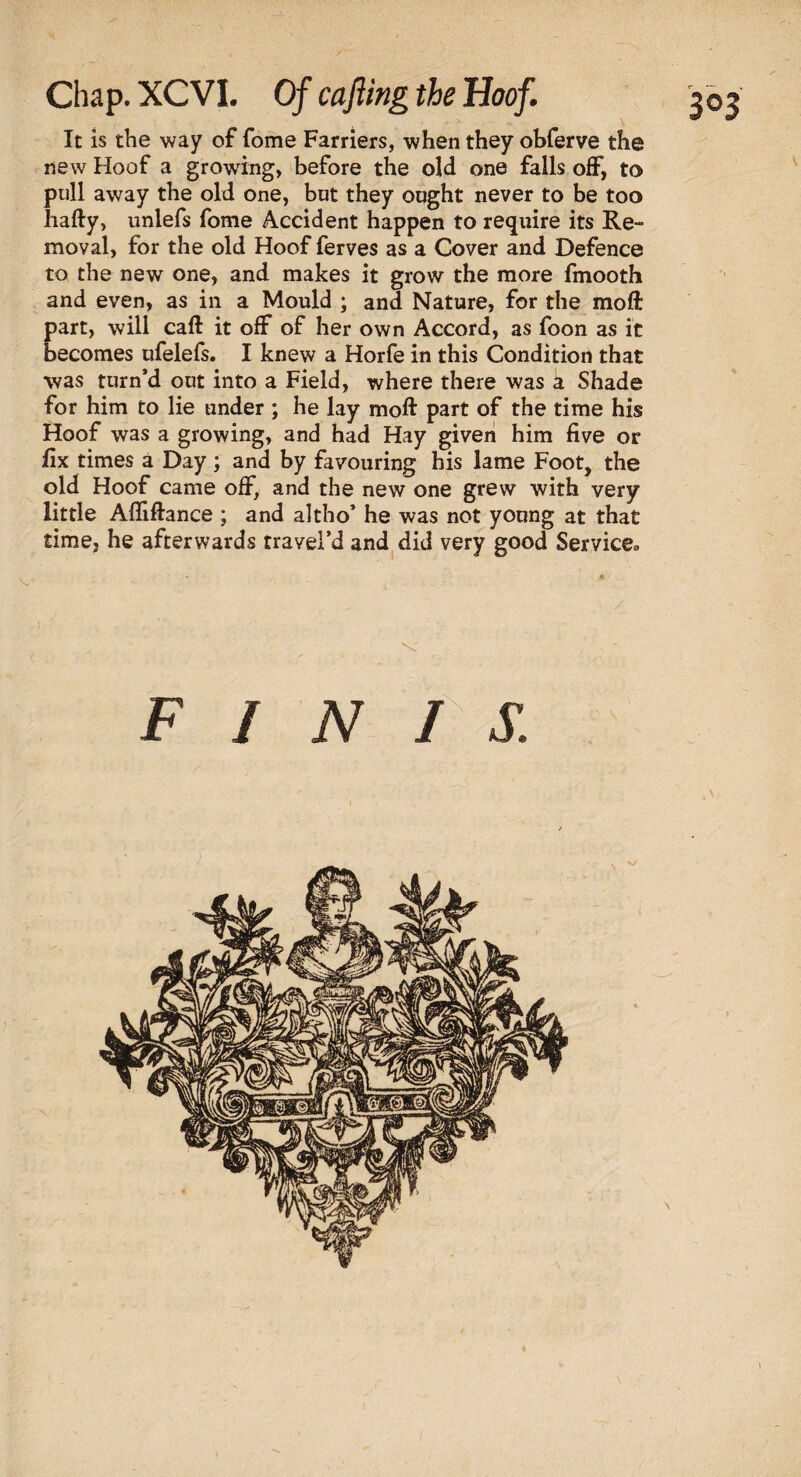 Chap. XCVI. Of cajling the Hoof. It is the way of fome Farriers, when they obferve the new Hoof a growing, before the old one falls off, to pull away the old one, but they ought never to be too hafty, unlefs fome Accident happen to require its Re¬ moval, for the old Hoof ferves as a Cover and Defence to the new one, and makes it grow the more fmooth and even, as in a Mould ; and Nature, for the moft part, will caft it off of her own Accord, as foon as it becomes ufelefs. I knew a Horfe in this Condition that was turn’d out into a Field, where there was a Shade for him to lie under ; he lay moft part of the time his Hoof was a growing, and had Hay given him five or fix times a Day; and by favouring his lame Foot, the old Hoof came off, and the new one grew with very little Afliftance ; and altho’ he was not young at that time, he afterwards travei’d and did very good Service* FINIS. \ I