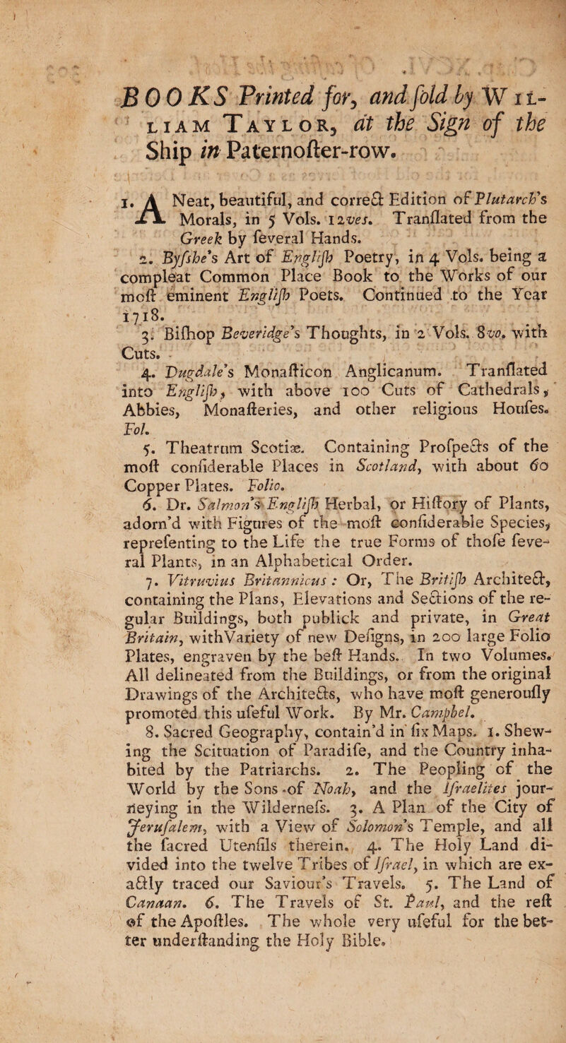 BOOKS Printed for, and fold by Wil¬ liam Taylor, at the Sign of the Ship in Paternofter-row. I. A Neat, beautiful, and correfl Edition of Plutarch's -LjL Morals, in 5 Vols. lives. Tranflated from the Greek by feveral Hands. 2. Byfshe*s Art of Englijh Poetry , in 4 Vols. being a compleat Common Place Book to the Works of our moll eminent Englijb Poets. Continued to the Year i 7,18. 3. Bifhop Beveridge's Thoughts, in 2 Vols. 8vo. with Cuts. • ' / 4. Vugdale’s Monallicon Anglicanum. Tranflated into Englijh? with above 100 Cuts of Cathedrals, Abbies, Monafteries, and other religious Houfes. Fol. 5. Theatrum Scotia. Containing Profpe&s of the moll considerable Places in Scotland, with about 60 Copper Plates. Folio. 6. Dr. Salmons Englijh Herbal, or Hillory of Plants, adorn’d with Figures of the moll eonliderable Species, reprefenting to the Life the true Forms of thofe feve-5 ral Plants, in an Alphabetical Order. 7. Vitruvius Britannicus : Or, The Britijlo Architefl, containing the Plans, Elevations and Sections of the re¬ gular Buildings, both publick and private, in Great Britain, withVariety of new Deflgns, in 200 large Folio Plates, engraven by the bell Hands. In two Volumes. All delineated from the Buildings, or from the original Drawings of the Architects, who have moll generoully promoted this ufeful Work. By Mr. Camphel. 8. Sacred Geography, contain’d in fix Maps. 1. Shew^ ing the Scituation of Paradife, and the Country inha¬ bited by the Patriarchs. 2. The Peopling of the World by the Sons-of Noah, and the Ifraelhes jour¬ neying in the Wildernefs. 3. A Plan of the City of 'jferufalem, with a View of Solomon s Temple, and all the facred Utenlils therein. 4. The Holy Land di¬ vided into the twelve Tribes of Jfraely in which are ex- a£Hy traced our Saviour’s Travels. 5. The Land of Canaan. 6. The Travels of St. Paul, and the reft of the Apoftles. The whole very ufeful for the bet¬ ter under Handing the Holy Bible.