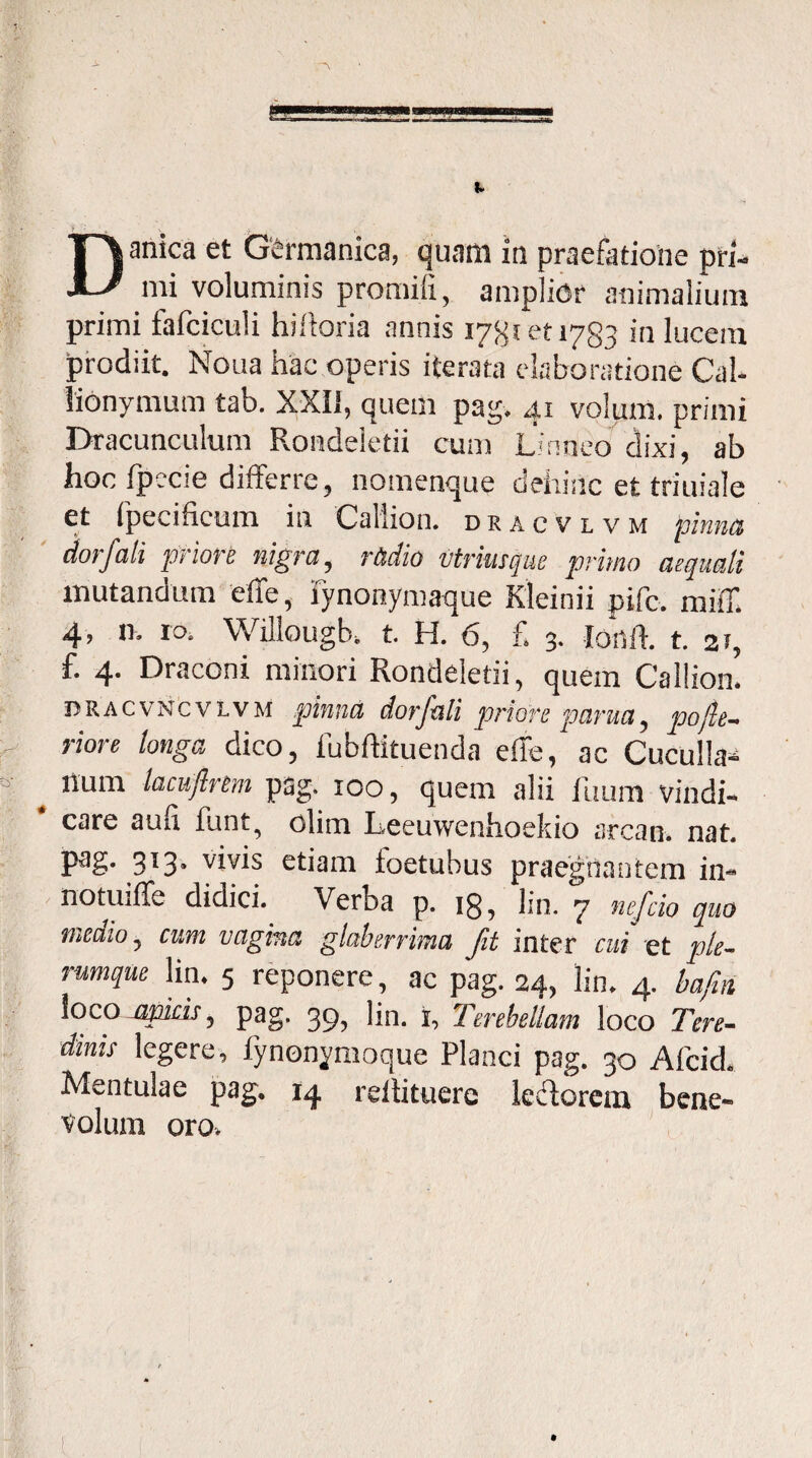 Danica et Germanica, quam in praefatione pri¬ mi voluminis promifi, amplior animalium primi fafciculi hifloria annis 17^1 et 1783 in lucem prodiit. Noua hac operis iterata elaboratione Cal- lionymum tab. XXII, quem pag. 41 volam. primi Dracunculum Rondeletii cum Linneo dixi, ab hoc fpccie differre, nomenque dehinc et triuiale et fpecificum in Callion. dracvlvm pinna dor f ali priore nigra, radio Utrimque primo aequali mutandum effe, iynonymaque Kleinii pjfc. miff. 4> IO- Willougb. t. H. 6, £ 3. Ionii t. 31, f. 4. Draconi minori Rondeletii, quem Callion. dracvncvivm pinna dor/ali priore parua, pofte- riore longa dico, fubftituenda effe, ac Cuculla- llum lacuftrem pag. 100, quem alii Ilium vindi¬ care au ii funt, clim Leeuwenhoekio arcan. nat. Pa§- 3!3* vivis etiam toetubus praegnantem in¬ no tui (Tc didici. Verba p. 18, lin. 7 nefcio quo medio, cum vagina glaberrima fit inter cui et ple¬ rumque lin. 5 reponere, ac pag. 24, lin. 4. bafin loco jjpiris, pag. 39, lin. i, Ttrebellam loco Tere¬ dinis legere, fynonymoque Planci pag. 30 Afcid. Mentulae pag. 14 reltituerc lellorem bene¬ volum oro.