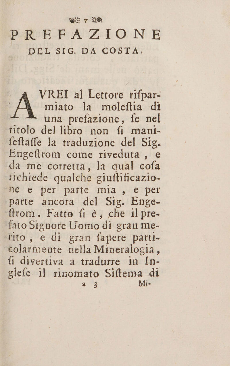 PREFAZIONE DEL SIG. DA COSTA. VREI al Lettore tifpar- miato la moleftia di a una prefazione, fe nel titolo del libro non fi mani- feftaffe la traduzione del Sig. Engeftrom come riveduta , e da me corretta, la qual cofa richiede quale he giuftificazio- Me è Per! patte nia‘). è! per parte ancora del Sig. Enge- firom. Fatto fi è, che 1l pre- fato Signore Uomo di gran me- tito, e di gran fapete patti. colarmente nella Mineralogia, fl divertiva a tradurre in In- glefe il rinomato Siftema di a 3 Mi-