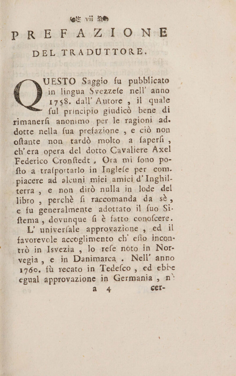 PR IESFOA 40. Na DEL TRADUTTORE. n UESTO Saggio fu pubblicato 9 in lingua Svezzefe nell anno 1758. dall’ Autore , il quale ” {ul principio giudicò bene di rimanerfi anonimo per le ragioni ad. dotte nella (ua prefazione , e ciò non oftante non tardò molto a faperh , ch'era opera del dotto Cavaliere Axel Federico Cronftedt, Ora mi fono po- fto a trafportarlo in Inglele per com. ‘piacere ad alcuni miei amici d’ Inghil- terra , e non dirò nulla in lode del libro , perchè fi raccomanda da sè, e fu generalmente adottato il fuo Si. ftema, dovunque fi è fatto. conofcere. L’ univerfale approvazione , ed il favorevole accoglimento ch efio incon» trò in Isvezia , lo refe noto in Nor- vegia, e in Danimarca . Nell’ anno 1760, fù recato in Tedefco , ed ebbe egual approvazione in Germania , n° a 4 CEI-