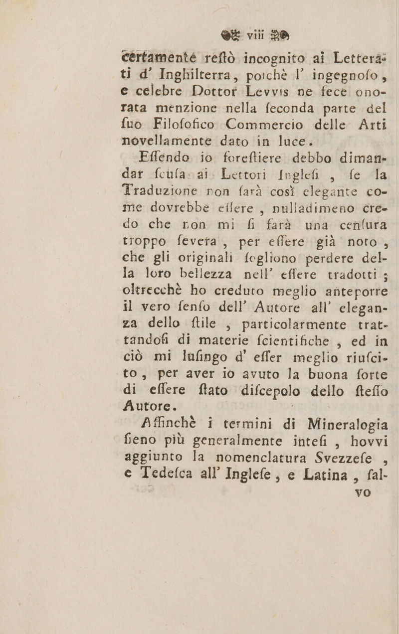 certamenté reftö incognito ai Lettera: ti d’ Inghilterra, poichè |’ ingegnofo, e celebre Dottor Levvis ne fece ono- rata menzione nella feconda parte del fuo Filofofico Commercio delle Arti novellamente dato in luce. Eflendo io foreftiere debbo diman- dar fcufa- ai. Lettori Inglefi , fe dla Traduzione ron farà così elegante co- me dovrebbe etlere , nuliadimeno cre» do che ron mi fi farà una cenfura troppo feveta, per effere già noto, che gli originali fegliono perdere del- la loro bellezza nell’ effere tradotti; oltrecchè ho creduto meglio anteporre il vero fenfo dell’ Autore all’ elegan- za dello ftile ; particolarmente trat- tandofi di materie fcientifiche , ed in ciò mi lafingo d' effer meglio riufci- to, per aver i0 avuto la buona forte di eflere ftato difcepolo dello fteflo Autore. | ; | Afinchè i termini di Mineralogia feno più generalmente intefi , hovvi aggiunto la nomenclatura Svezzefe , e Tedefca all’ Inglefe, e Latina, fal- vo