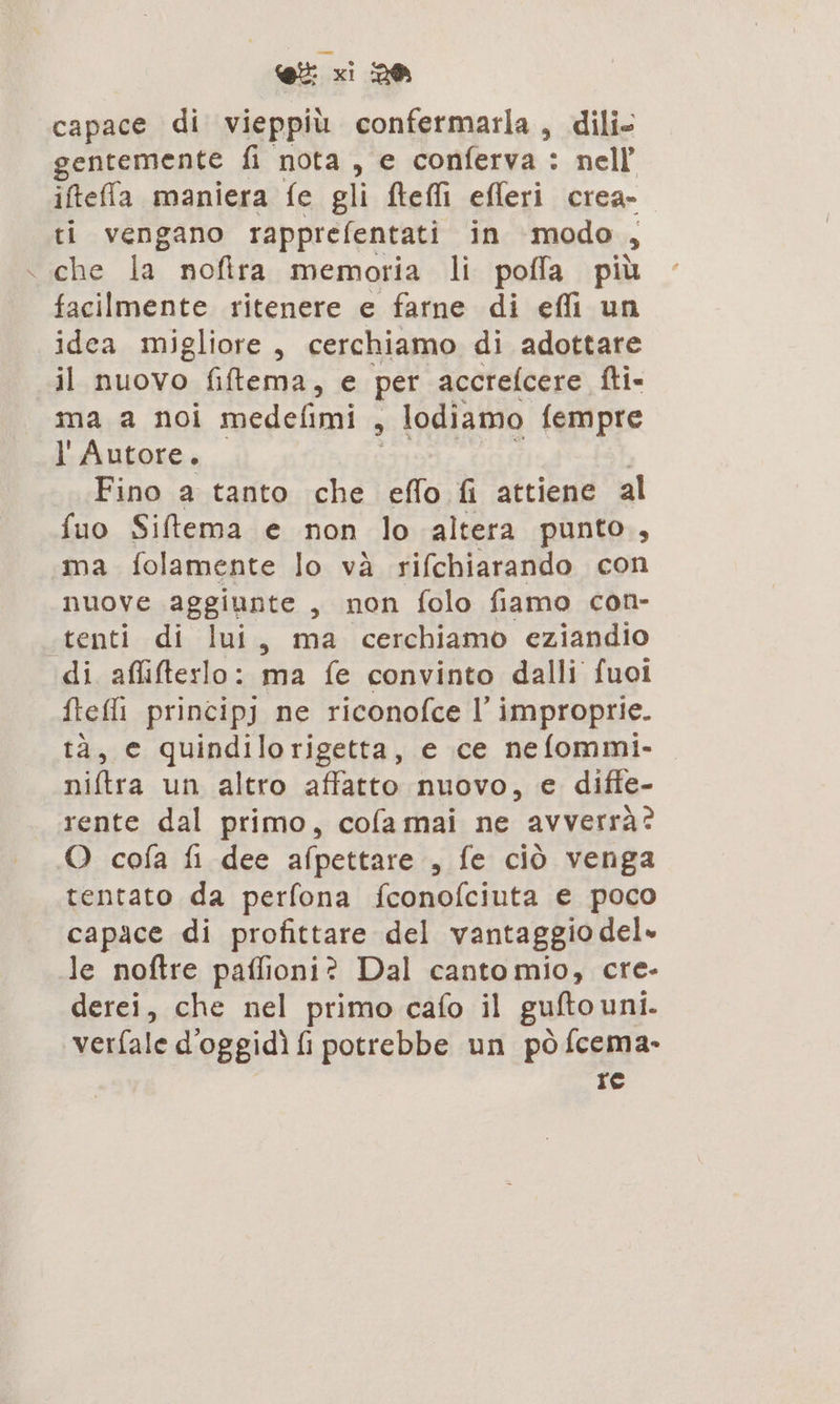 capace di vieppiù confermarla, dili- gentemente fi nota, e conferva: nell iftefa maniera fe gli teli efferi crea- ti vengano rapprefentati in modo , che la noftra memoria li poffa più facilmente ritenere e farne di efli un idea migliore, cerchiamo di adottare il nuovo fiftema, e per accrelcere fti- ma a noi medefimi , lodiamo fempre l' Autore. Fino a tanto che effo fi attiene al fuo Siltema e non lo altera punto, ma folamente lo và rifchiarando con nuove aggiunte, non folo fiamo con- «tenti di lui, ma cerchiamo eziandio di afliterlo: ma fe convinto dalli fuoi ftefli principj ne riconofce I' improprie. tà, e quindilorigetta, e ce nefommi- niftra un altro affatto nuovo, e diffe- rente dal primo, cofa mai ne avverrà? O cofa fi dee afpettare , fe ciò venga tentato da perfona fconofciuta e poco capace di profittare del vantaggio del» le noftre paffioni? Dal canto mio, cre- derei, che nel primo cafo il gufto uni. ‘verfale d'oggidì fi potrebbe un pò fcema- re