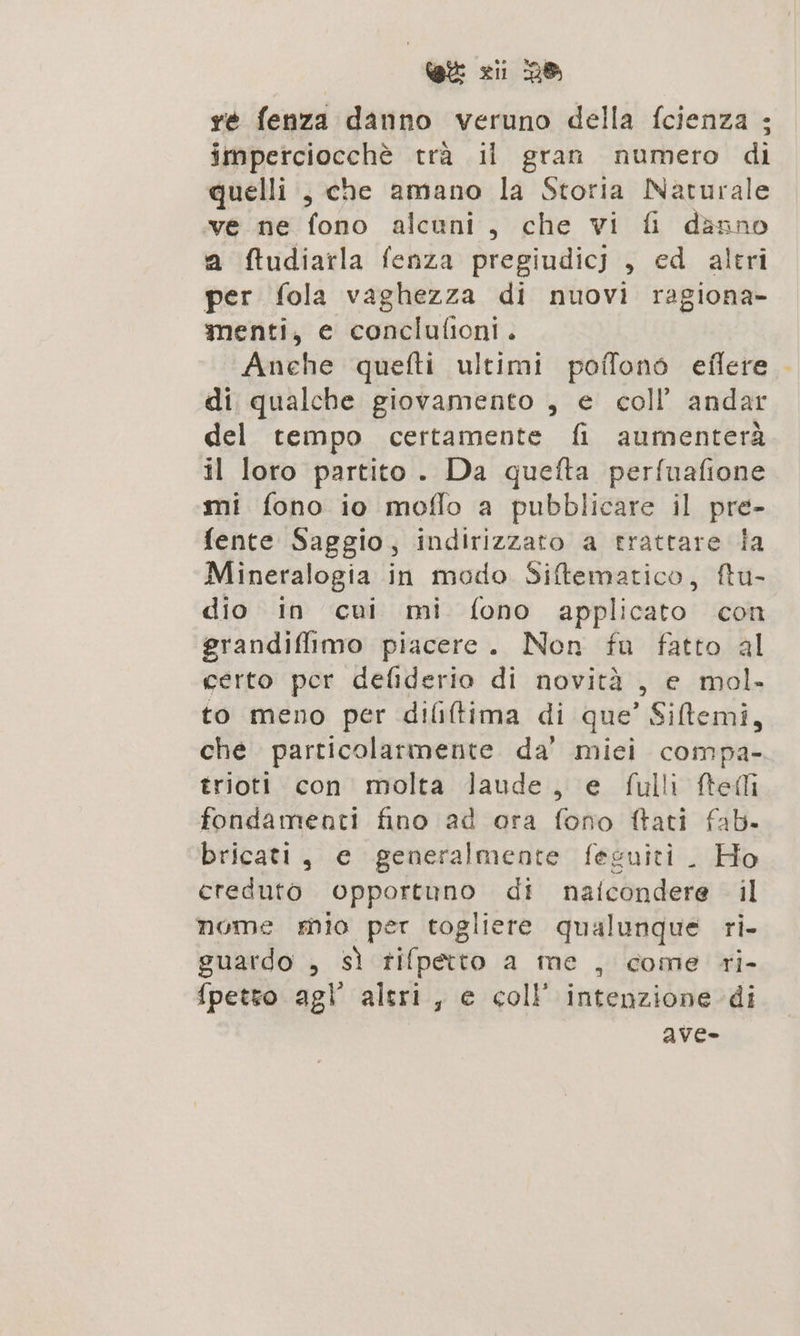 GE zii 28 re fenza danno veruno della fcienza ; imperciocchè trà il gran numero di quelli, che amano la Storia Naturale ve ne fono alcuni, che vi fi danno a ftudiarla fenza pregiudicj , ed altri per fola vaghezza di nuovi ragiona- menti, e conclufioni. Anche quefti ultimi poffono eflere di qualche giovamento , e coll’ andar del tempo certamente fi aumenterà il loro partito. Da quefta perfuafione mi fono io moflo a pubblicare il pre- fente Saggio, indirizzato a trattare ia Mineralogia in modo Siftematico, ftu- dio in cui mi fono applicato con grandifiimo piacere. Non fu fatto al certo per defiderio di novità , e mol. to meno per dililtima di que’ Siftemi, che particolarmente da’ mici compa- trioti con molta laude, e fulli ftelli fondamenti fino ad ora fono ftati fab. bricati, e generalmente feguiti . Ho creduto opportuno di naicondere il nome mio per togliere qualunque ri- guardo , sì tifpetto a me , come ri- fpetto ag” altri, e coll’ intenzione di ave- ,