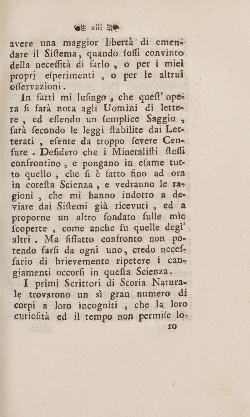 avere una maggior libertà’ di emens dare il Siffema, quando foffi convinto. della neceflità di farlo , o per i miei propri efperimenti , o per le altrui offervazioni. In fatti mi lufingo &gt; che queft ope» ra fi farà nota agli Uomini di lette- re, ed eflendo un femplice Saggio, farà fecondo le leggi ftabilite dai Let- terati , efente da troppo fevere Cen=. fure . Defidero che i Mineralifti ftefli confrontino , e pongano in efame tut- to quello , che fi è fatto fino ad ora in cotefta Scienza , e vedranno le ras gioni , che mi hanno indotto a de viare dai Silemi già ricevuti, ed a proporne un altro fondato fulle mie fcoperte , come anche fu quelle degl’. altri. Ma fiffatto confronto non po» tendo farfi da ogni uno, credo necef- fario di brievemente ripetere i can giamenti occorfi in quefta Scienza. I primi Scrittori di Storia Natura» le trovarono un sì gran numero di corpi a loro ircogniti , che la loro curiofità ed il tempo non permife lo- ro