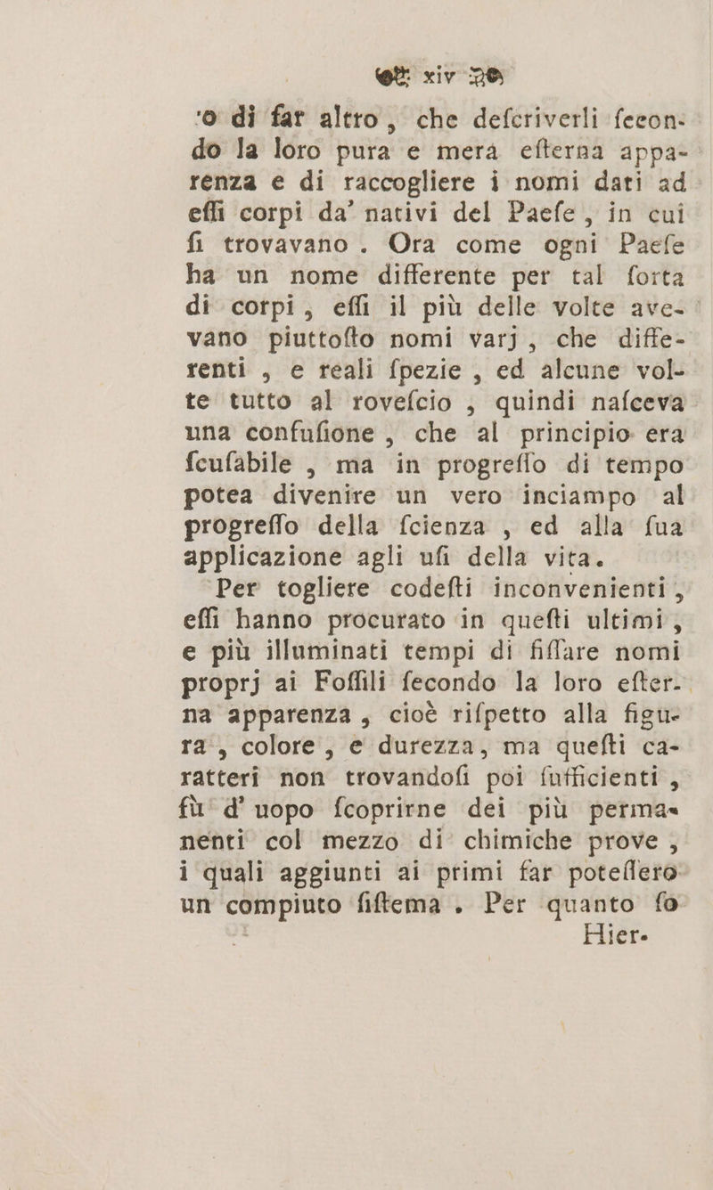 ‘o di far altro, che defcriverli feeon- do la loro pura e mera efterna appa- renza e di raccogliere i nomi dati ad effi corpi da’ nativi del Paefe, in cui fi trovavano . Ora come ogni Paefe ha un nome differente per tal forta di corpi, effi il più delle volte ave. vano piuttofto nomi varj, che diffe- renti , e reali fpezie, ed alcune vol. te tutto al rovefcio , quindi nafceva una confufione , che al principio: era fcufabile , ma in progrefio di tempo potea divenire un vero inciampo al progreffo della fcienza , ed alla fua applicazione agli ufi della vita. ‘Per togliere codefti inconvenienti, effi hanno procurato in quefti ultimi, e più illuminati tempi di filare nomi proprj ai Foffili fecondo la loro efter. na apparenza, cioè rifpetto alla figu- ra, colore, e durezza, ma quefti ca- ratteri non trovandofi poi fufficienti, fù’ d' uopo fcoprirne dei più perma= nenti col mezzo di chimiche prove , i quali aggiunti ai primi far potellero un cömpiuto filtema . Per quanto fo Hier.