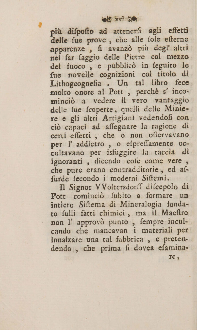 più difpofto ad attenerfi agli effetti delle fue prove , che alle fole efterne apparenze , fi avanzò più degl’ altri nel far faggio delle Pietre col mezzo del fuoco , e pubblicò in feguito le fue novelle cognizioni col titolo di Lithogcognefia . Un tal libro fece molto onore al Pott , perchè s' inco- minciò a vedere il vero vantaggio delle fue fcoperte, quelli delle Minie-. re e gli altri Artigiani vedendofi con ciò capaci ad affegnare la ragione di certi effetti, che o non oflervavano per l addietro , o efpreflamente. oc- cultavano per isfuggire la taccia di ignoranti , dicendo cofe come vere , che pure erano contradditorie., ed af- furde fecondo i moderni Siftemi. Il Signor VVoltersdorf difcepolo di Pott cominciò fubito a formare un intiero Siltema di Mineralogia fonda- to fulli fatti chimici, ma il Maeftro non l’ approvò punto , fempre incul- cando che mancavan i materiali per innalzare una tal fabbrica , e preten- dendo , che prima fi dovea efamina: re,