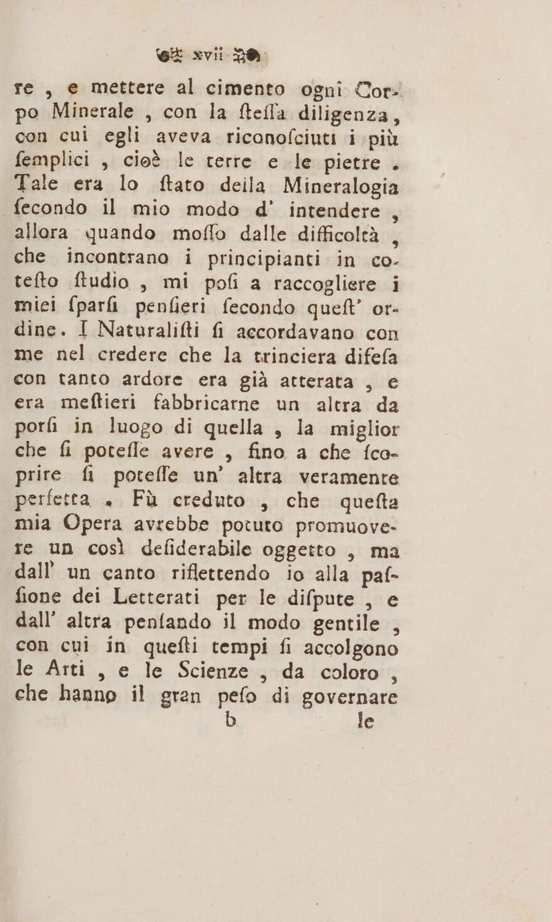 re, e mettere al cimento ogni Cor. po Minerale , con la ftefla diligenza, con cui egli aveva riconofciuti i più femplici , cioè le terre e le pietre . Tale era lo ftato deila Mineralogia fecondo il mio modo d' intendere allora quando moflo dalle difficoltà , che incontrano i principianti in co- tefto ftudio , mi poli a raccogliere i mici fpar&amp; penfieri fecondo queft’ or- dine. I Naturalilti fi accordavano con me nel credere che la trinciera difefa con tanto ardore era già atterata , e era meftieri fabbricarne un altra da porli in luogo di quella , la miglior che fi potefle avere , fino a che fco- prire fi potelfe un’ altra veramente perfetta « Få creduto , che quefta mia Opera avrebbe potuto promuove- re un così defiderabile oggetto , ma dall’ un canto riflettendo io alla paf- fione dei Letterati per le difpute , e dall’ altra penfando il modo gentile , con cui in quefti tempi fi accolgono le Arti , e le Scienze, da coloro, che hanno il gran pefo di governare le 3