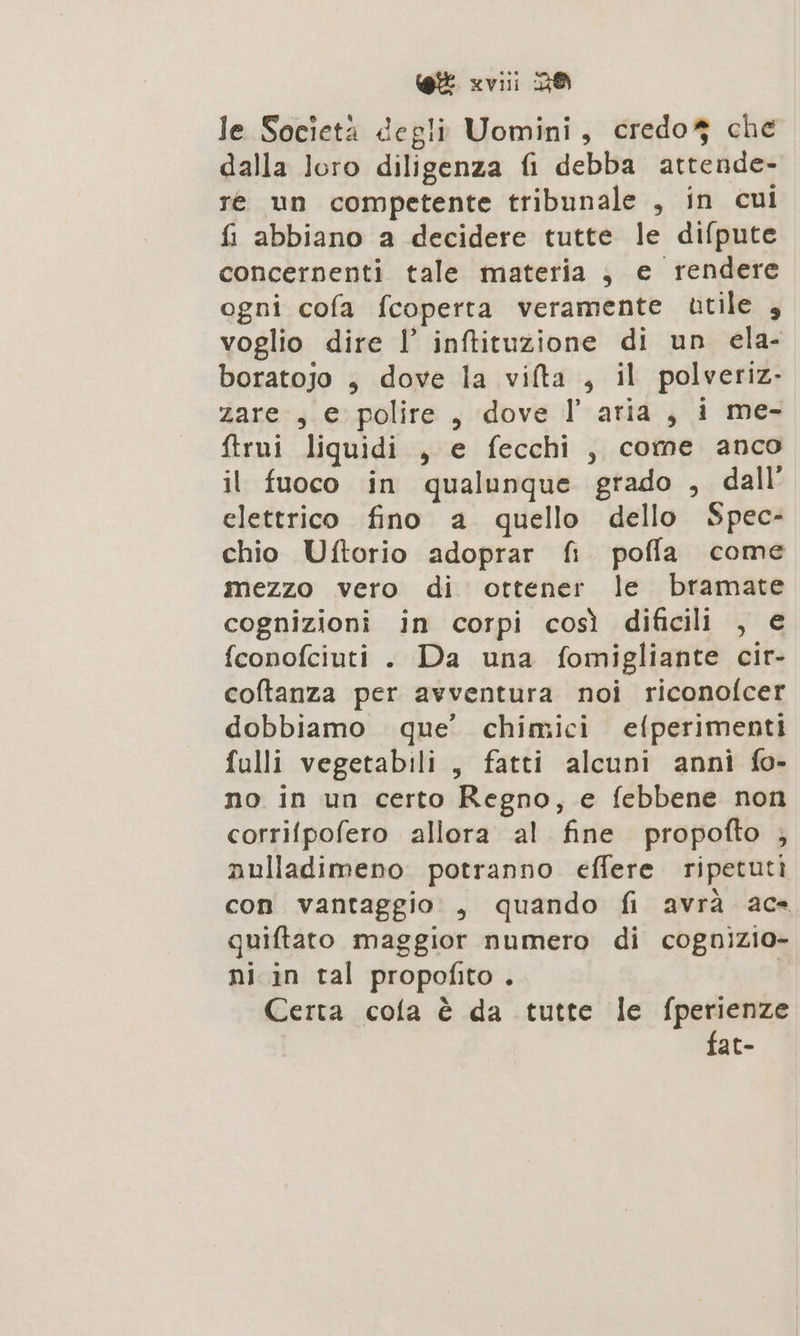 [9 «vii DO le Società degli Uomini, credo$ che dalla loro diligenza fi debba attende- re un competente tribunale , in cui fi abbiano a decidere tutte le difpute concernenti tale materia ;, e rendere ogni cofa fcoperta veramente atile 3 voglio dire I inftituzione di un ela- boratojo , dove la vifta , il polveriz. zare: , e polire , dove I aria , i me- ftrui liquidi , e fecchi, come anco il fuoco in qualunque grado , dall elettrico fino a quello dello Spec- chio Uftorio adoprar fi pofla come mezzo vero di ottener le bramate cognizioni in corpi così dificili , € fconofciuti . Da una fomigliante cir- coftanza per avventura noi riconofcer dobbiamo que’ chimici efperimenti fulli vegetabili, fatti alcuni anni fo- no in un certo Regno, e febbene non corrifpofero allora al fine propofto ; nulladimeno potranno effere ripetuti con vantaggio , quando fi avrà ac quiftato maggior numero di cognizio- ni in tal propofito . sa Certa cola è da tutte le fperienze | fat-