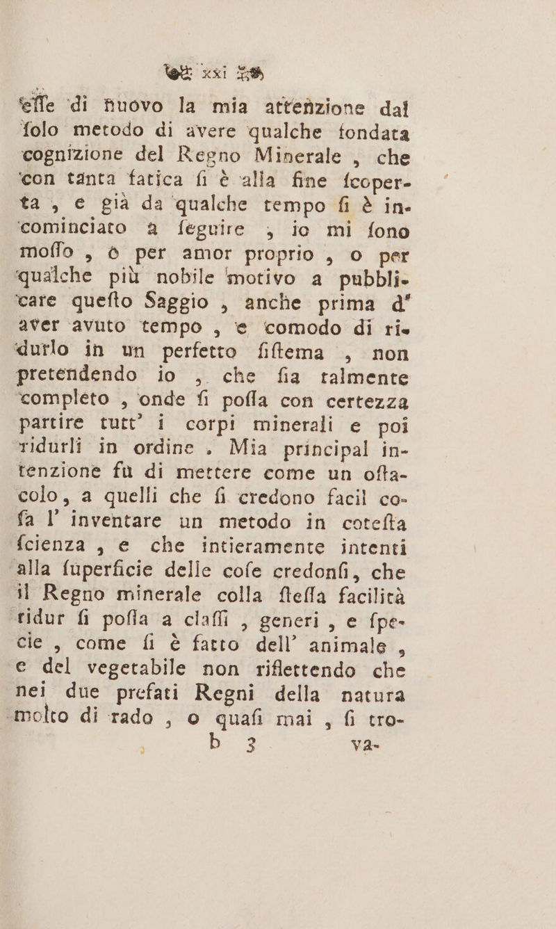 effe (di fivovo la mia attefizione dal folo metodo di avere qualche fondata cognizione del Regno Minerale , che ‘con tanta fatica fi è alia fine fcoper- ta , e già da qualche tempo fi è in- ‘cominciato a feguire , io mi fono moffo , 6 per amor proprio , o per qualche più nobile ‘motivo a pubbli» care quefto Saggio , anche prima d’ aver avuto tempo , ‘e comodo di ris durlo in un perfetto fiftema , non pretendendo io , che fia talmente completo , onde fi pofla con certezza partire tutt” i corpi minerali e poi ridurli in ordine . Mia principal in- tenzione fù di mettere come un ofta- colo, a quelli che fi credono facil co- fa I inventare un metodo in cotefta fcienza , e che intieramente intenti alla fuperficie delle cofe credonfi, che il Regno minerale colla fteffa facilità tidur fi pofla a clafli , generi, e fpe- cie , come fi è fatto dell’ animale , e del vegetabile non riflettendo che nei due prefati Regni della natura «molto di rado , o quafi mai, fi tro- be a va-