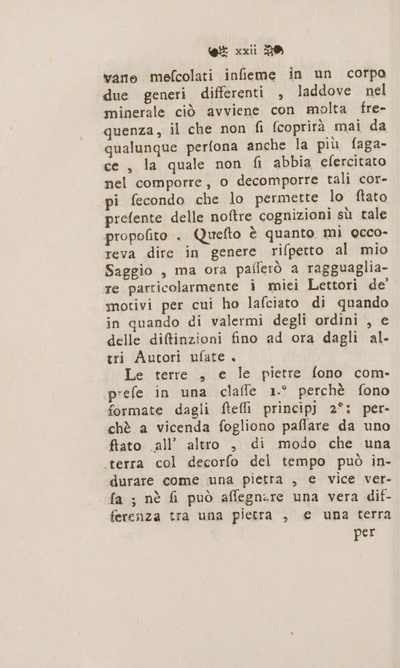 vano mefcolati infieme in un corpo due generi differenti , laddove nel minerale ciò avviene con molta fre- quenza, il che non fi fcoprirà mai da qualunque perfona anche la più faga- ce , la quale non fi abbia efercitato nel comporre, o decomporre tali cor- pi fecondo che lo permette lo ftato prefente delle noftre cognizioni sù tale propofito . Quefto è quanto mi occo- reva dire in genere rifpetto al mio Saggio , ma ora paflerò a ragguaglia- re particolarmente i miei Lettori de’ motivi per cui ho lafciato di quando in quando di valermi degli ordini , e delle difinzioni fino ad ora dagli al. tri Autori ufate , ; Le terre , e le pietre fono com- prefe in una claffe 1.° perchè fono formate dagli ftefli princip] 2°: per- chè a vicenda fogliono paffare da uno ftato all” altro , di modo che una terra col decorfo del tempo può in- durare come una pietra , e vice ver- fa ; nè fi può affegnere una vera dif- ferenza tra una pietra , € una terra per