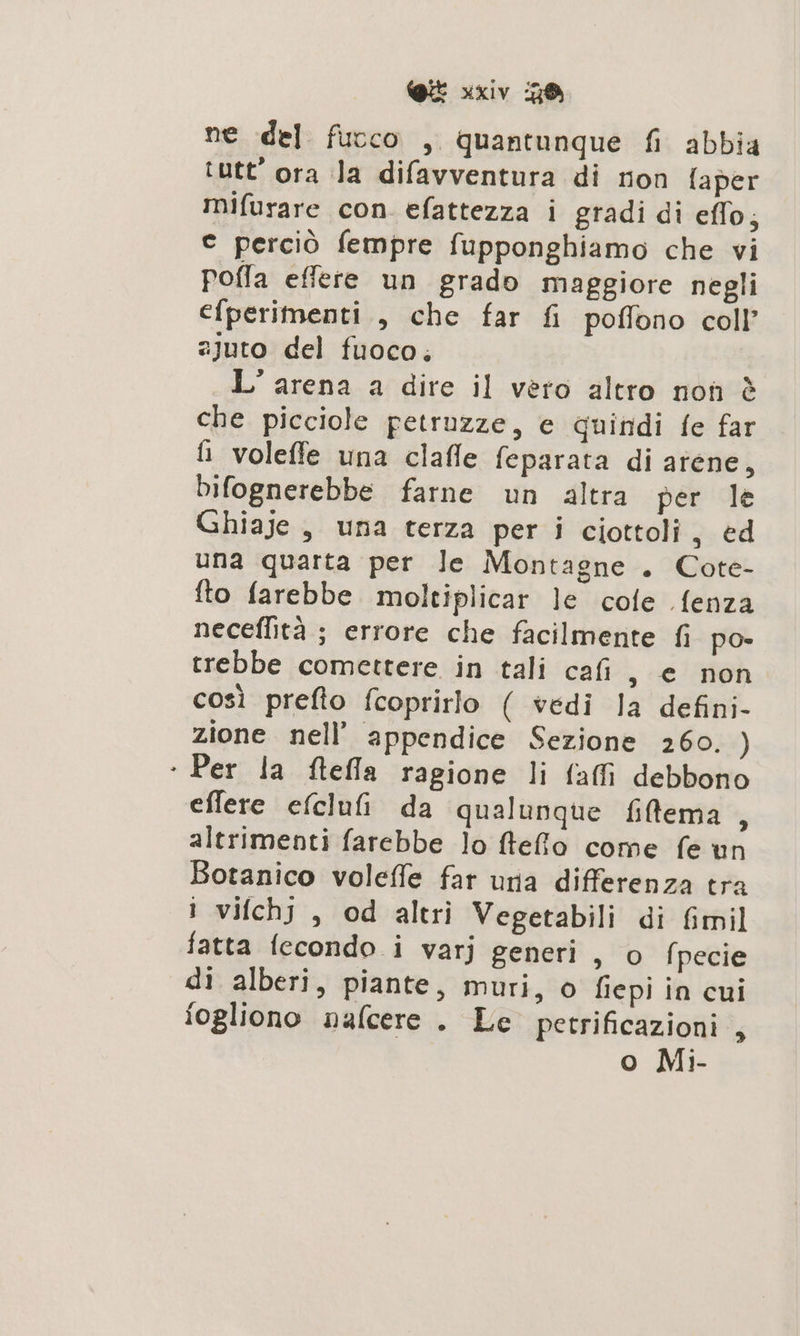 ne del fucco , quantunque fi abbia tutt'ora la difavventura di non [aper mifurare con. efattezza i gradi di eflo, © perciò fempre fupponghiamo che vi pofla effere un grado maggiore negli efperimenti., che far fi poffono coll’ 2juto del fuoco, L'arena a dire il vèro altro non è che picciole petruzze, e quindi fe far fi voleffe una clafle feparata di arene, Difognerebbe farne un altra per le Ghiaje, una terza per i ciottoli, ed una quarta per le Montagne . Cote- fto farebbe. moltiplicar le cote .fenza neceflità ; errore che facilmente fi po» trebbe comettere in tali cafi s € non così prefto fcoprirlo ( vedi la defini- zione nell’ appendice Sezione 260. ) ‘ Per la ftefla ragione li faffi debbono effere efclufi da qualunque filema , altrimenti farebbe lo ftefo come fe un Botanico voleffe far una differenza tra i vifchj, od altri Vegetabili di fimil fatta fecondo i varj generi , o fpecie di alberi, piante, muri, o fiepi in cui fogliono nafcere . Le petrificazioni , o Mi-