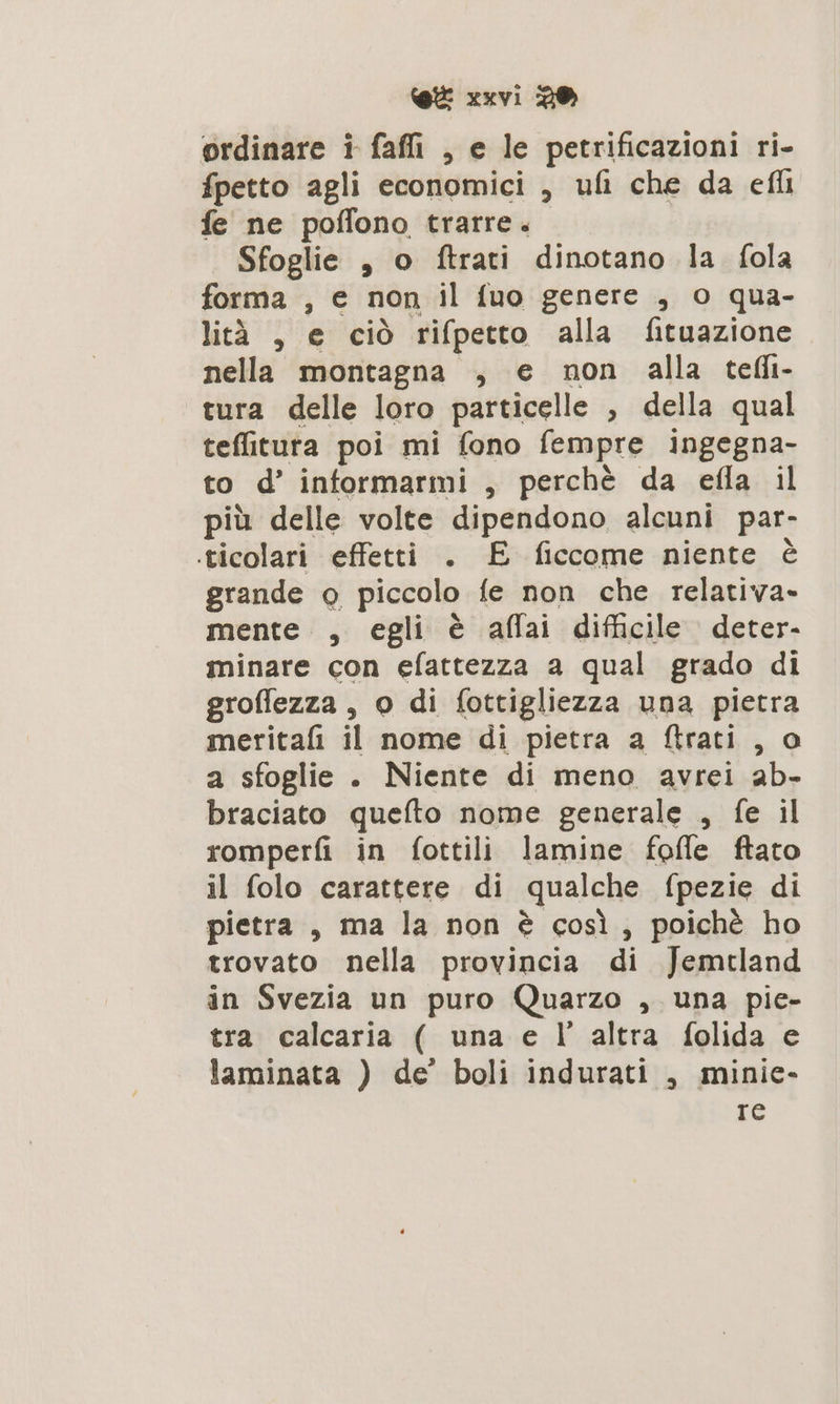 ordinare i faffi , e le petrificazioni ri- fpetto agli economici , ufi che da efli fe ne poffono trarre. Sfoglie , o ftrati dinotano la fola forma , € non il fuo genere , o qua- lità 3 gici rifpetto alla fituazione nella montagna , e non alla telli- tura delle loro particelle , della qual tefitura poi mi fono fempre ingegna- to d’ informarmi , perchè da efla il più delle volte dipendono alcuni par- ticolari effetti . £ ficcome niente è grande o piccolo fe non che relativa» mente , egli è aflai difficile deter- minare con efattezza a qual grado di groffezza , o di fottigliezza una pietra meritafi il nome di pietra a ftrati , o a sfoglie . Niente di meno avrei ab- braciato quefto nome generale , fe il romperfi in fottili lamine foffe ftato il folo carattere di qualche fpezie di pietra , ma la non è così, poichè ho trovato nella provincia di Jemtland in Svezia un puro Quarzo , una pie- tra calcaria ( una e l’ altra folida e laminata ) de’ boli indurati , minie- re