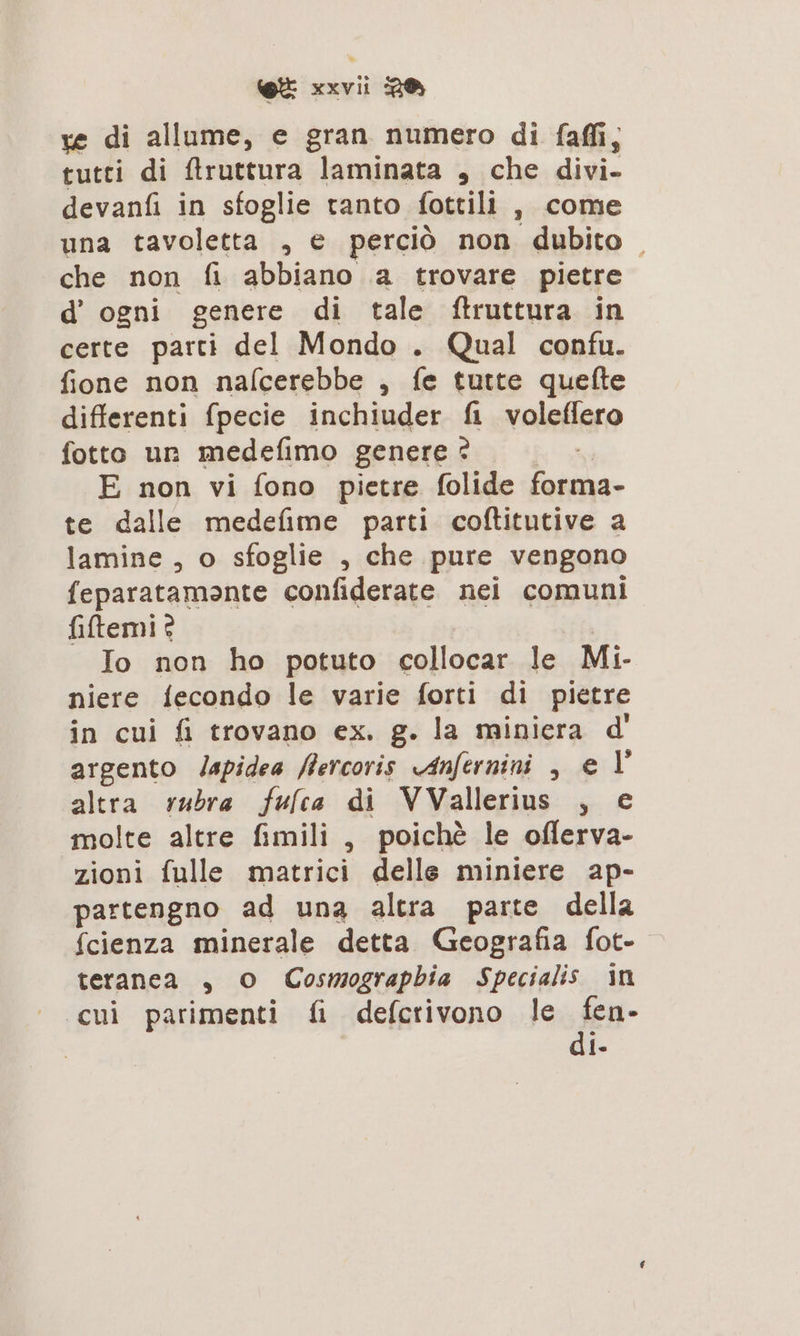 ve di allume, e gran numero di faffi; tutti di ftruttura laminata , che divi- devanfi in sfoglie tanto fottili , come una tavoletta , e perciò non dubito che non fi abbiano a trovare pietre d' ogni genere di tale ftruttura in certe parti del Mondo . Qual confu. fione non nafcerebbe , fe tutte quefte differenti fpecie inchiuder fi voleffero fotto un medefimo genere ? | E non vi fono pietre folide forma- te dalle medefime parti coftitutive a lamine , o sfoglie , che pure vengono feparatamante confiderate nei comuni filtemi? O Io non ho potuto collocar le Mi- niere fecondo le varie forti di pietre in cui fi trovano ex. g. la miniera d' argento /apidea fercoris Anfernini , e V altra rubra fulca di VVallerius , € molte altre fimili , poichè le oflerva- zioni fulle matrici delle miniere ap- partengno ad una altra parte della {cienza minerale detta Geografia fot- teranca , O Cosmograpbia Specialis in «cui parimenti fi defcrivono le fen- di-