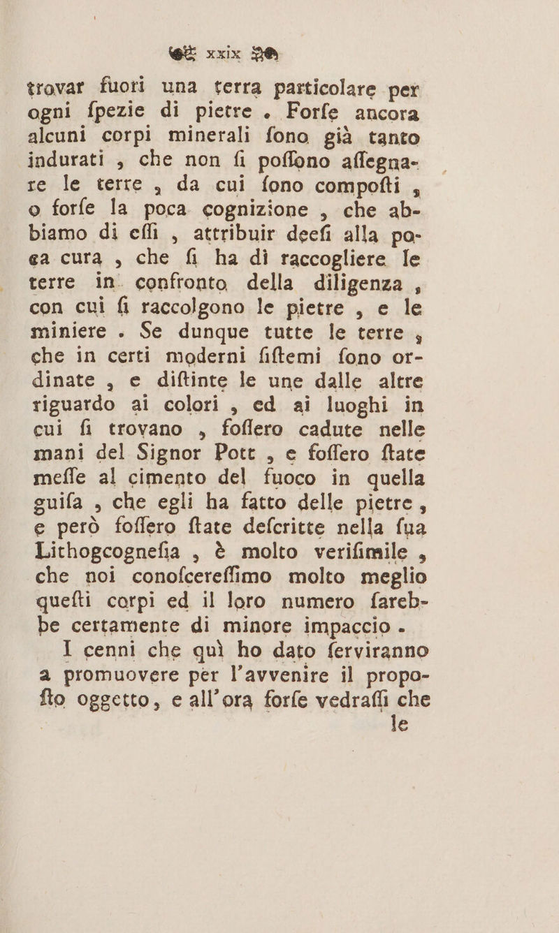 trovar fuori una terra particolare per ogni fpezie di pietre . Forfe ancora alcuni corpi minerali fono già tanto indurati , che non fi poffono affegna- re le terre , da cui fono compofti , o forfe la poca cognizione , che ab- biamo di ef , attribuir decfi alla po- ea cura , che fi ha di raccogliere le terre in. confronto della diligenza , con cui fi raccolgono le pietre , e le miniere . Se dunque tutte le terre , che in certi moderni fiftemi fono or- dinate , e diftinte le une dalle altre riguardo ai colori , ed ai luoghi in cui fi trovano , foflero cadute nelle mani del Signor Pott , e foffero ftate meffe al cimento del fuoco in quella guifa , che egli ha fatto delle pietre, e però foflero ftate defcritte nella fua Lithogcognefia , è molto verifimile , che noi conofcereffimo molto meglio quefti corpi ed il loro numero fareb- be certamente di minore impaccio . I cenni che quì ho dato ferviranno a promuovere per l’avvenire il propo- fto oggetto, e all' ora forfe vedrafli che | le