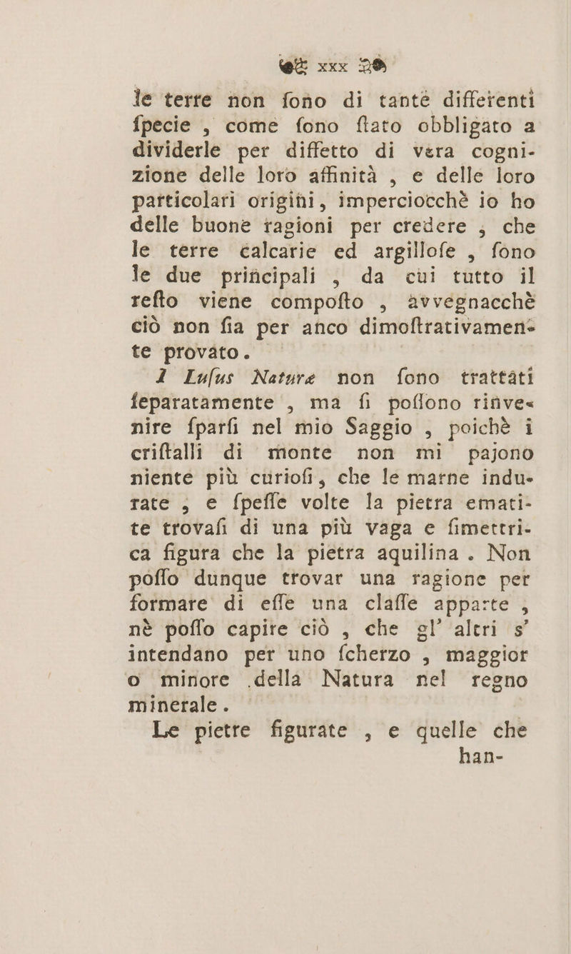 le terte non fono di tanté differenti fpecie , come fono ftato obbligato a dividerle per diffetto di vera cogni- zione delle loro affinità , e delle loro particolati origini, imperciocchè io ho delle buone ragioni per credere , che le terre calcarie ed argillofe , fono le due prificipali , da cui tutto il refto viene compofto , avvegnacchè ciò non fia per anco dimoftrativamene te provato. I Lufus Nature non fono trattati feparatamente , ma fi poflono rifive« nire fparfi nel mio Saggio , poichè i criftalli di monte non mi pajono niente più curiofi, che le marne indu. rate , e fpefle volte la pietra emati- te trovafi di una più vaga e fimettri- ca figura che la pietra aquilina. Non poffo dunque trovar una ragione per formare di effe una claffe apparte , nè poflo capire ciò , che gl’ altri s’ intendano per uno fcherzo , maggior o minore .della Natura nel regno minerale . | Le pietre figurate , e quelle che han-